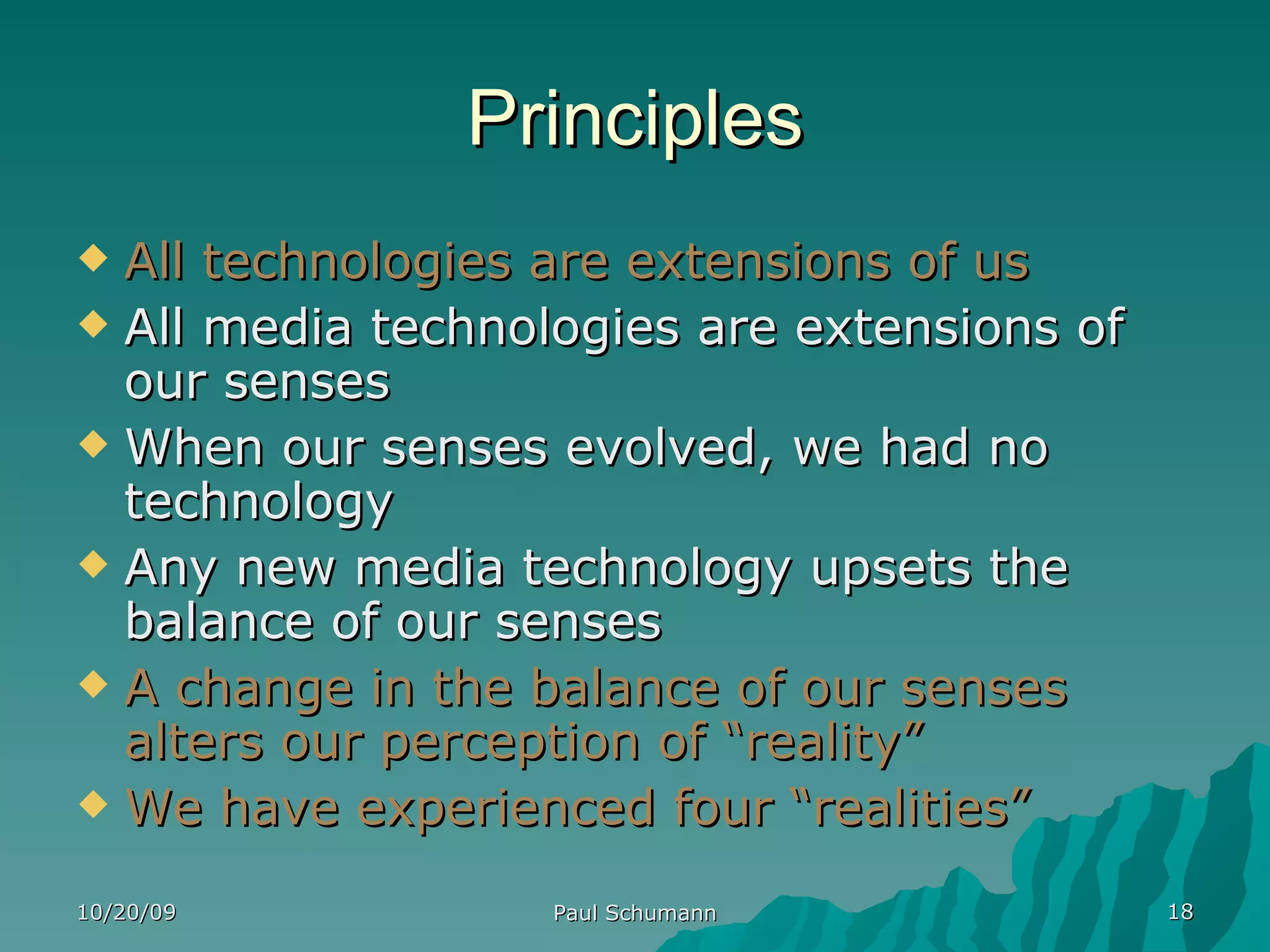 Principles All technologies are extensions of us All media technologies are extensions of our senses When our senses evolved, we had no technology Any new media technology upsets the balance of our senses A change in the balance of our senses alters our perception of “reality” We have experienced four “realities” 10/20/09 Paul Schumann 