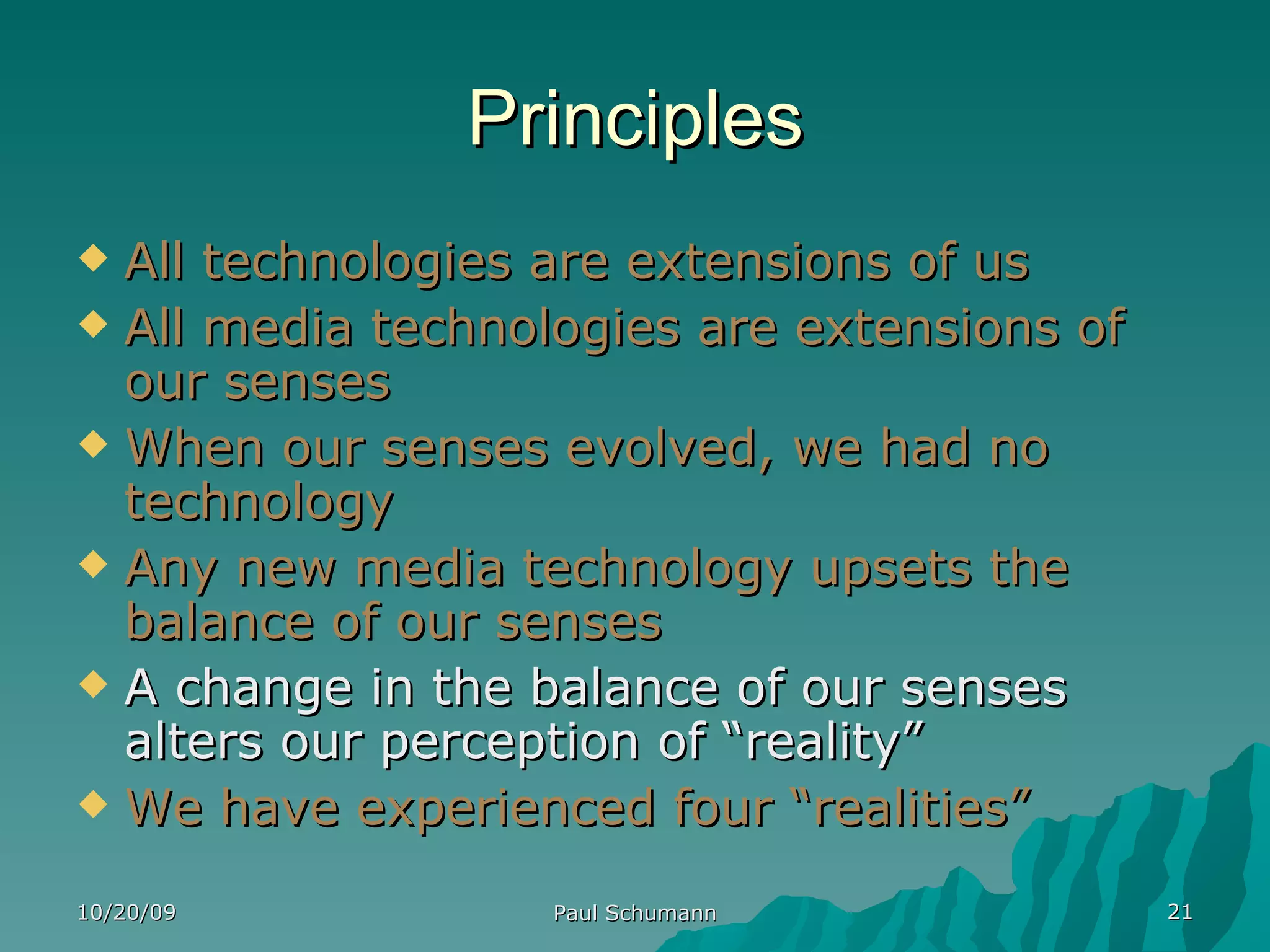 Principles All technologies are extensions of us All media technologies are extensions of our senses When our senses evolved, we had no technology Any new media technology upsets the balance of our senses A change in the balance of our senses alters our perception of “reality” We have experienced four “realities” 10/20/09 Paul Schumann 