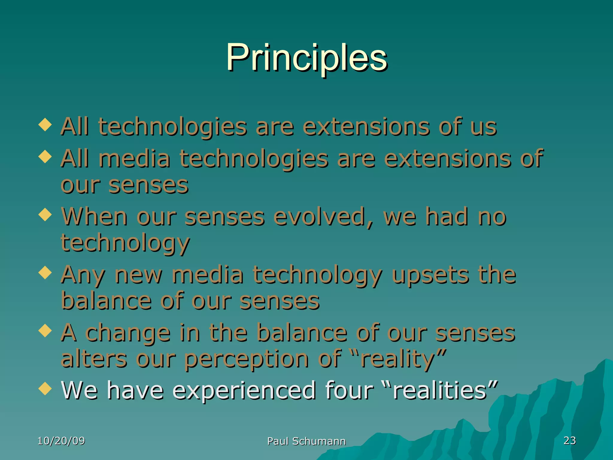 Principles All technologies are extensions of us All media technologies are extensions of our senses When our senses evolved, we had no technology Any new media technology upsets the balance of our senses A change in the balance of our senses alters our perception of “reality” We have experienced four “realities” 10/20/09 Paul Schumann 