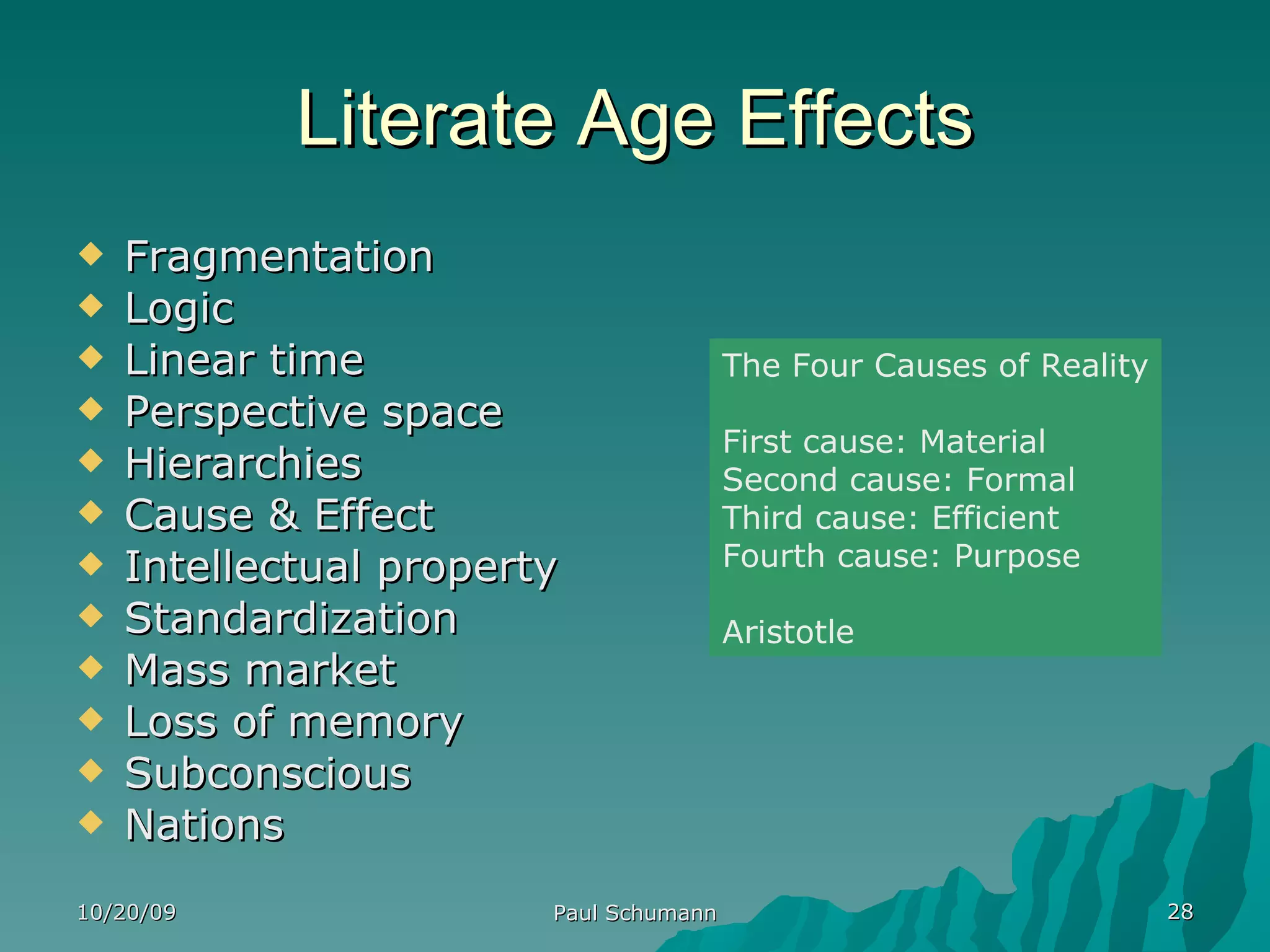 Literate Age Effects Fragmentation Logic Linear time Perspective space Hierarchies Cause & Effect Intellectual property Standardization Mass market Loss of memory Subconscious Nations 10/20/09 Paul Schumann The Four Causes of Reality First cause: Material Second cause: Formal Third cause: Efficient Fourth cause: Purpose Aristotle 