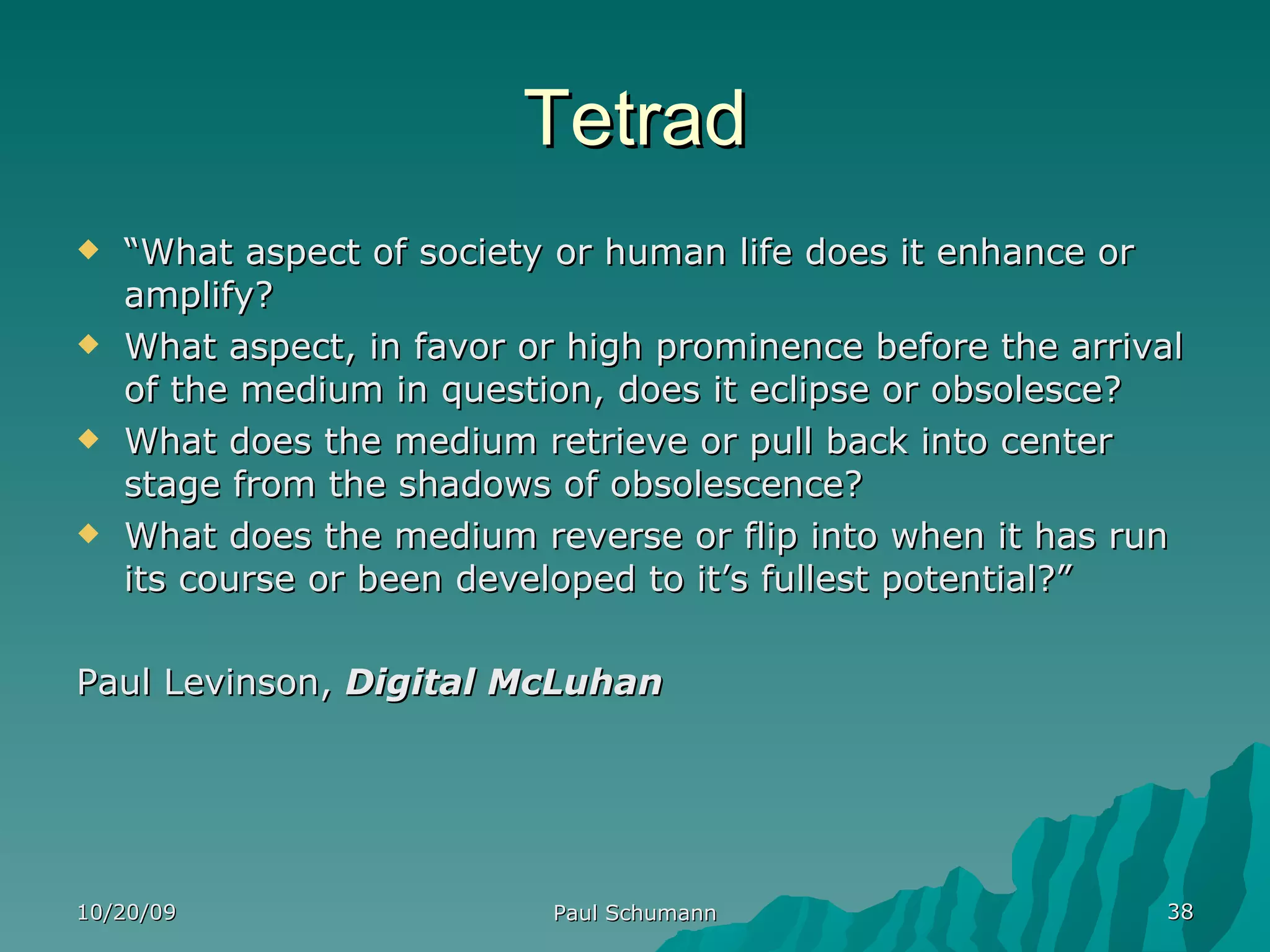 Tetrad “ What aspect of society or human life does it enhance or amplify? What aspect, in favor or high prominence before the arrival of the medium in question, does it eclipse or obsolesce? What does the medium retrieve or pull back into center stage from the shadows of obsolescence? What does the medium reverse or flip into when it has run its course or been developed to it’s fullest potential?” Paul Levinson,  Digital McLuhan 10/20/09 Paul Schumann 