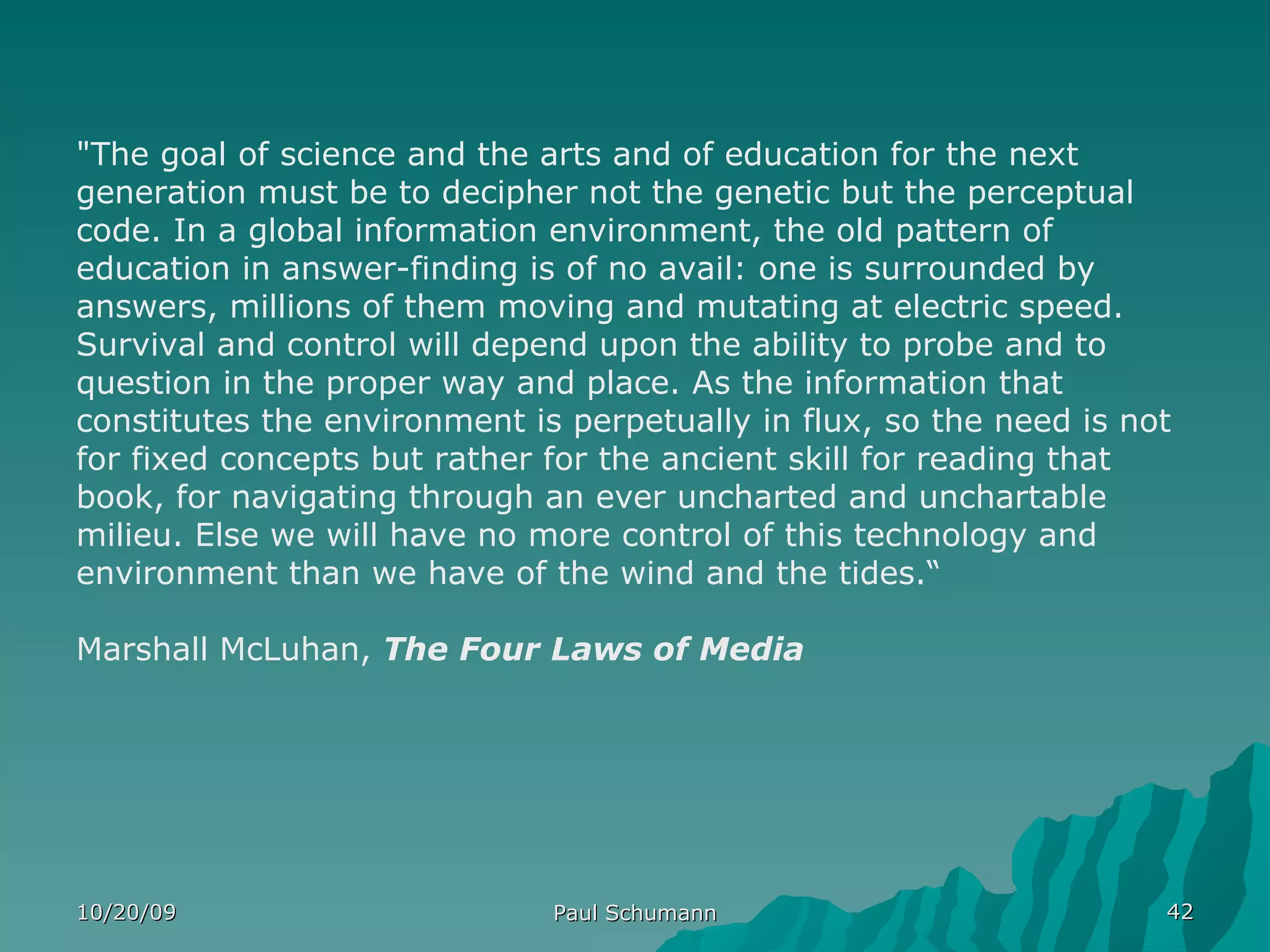 10/20/09 Paul Schumann "The goal of science and the arts and of education for the next generation must be to decipher not the genetic but the perceptual code. In a global information environment, the old pattern of education in answer-finding is of no avail: one is surrounded by answers, millions of them moving and mutating at electric speed. Survival and control will depend upon the ability to probe and to question in the proper way and place. As the information that constitutes the environment is perpetually in flux, so the need is not for fixed concepts but rather for the ancient skill for reading that book, for navigating through an ever uncharted and unchartable milieu. Else we will have no more control of this technology and environment than we have of the wind and the tides.“ Marshall McLuhan,  The Four Laws of Media 
