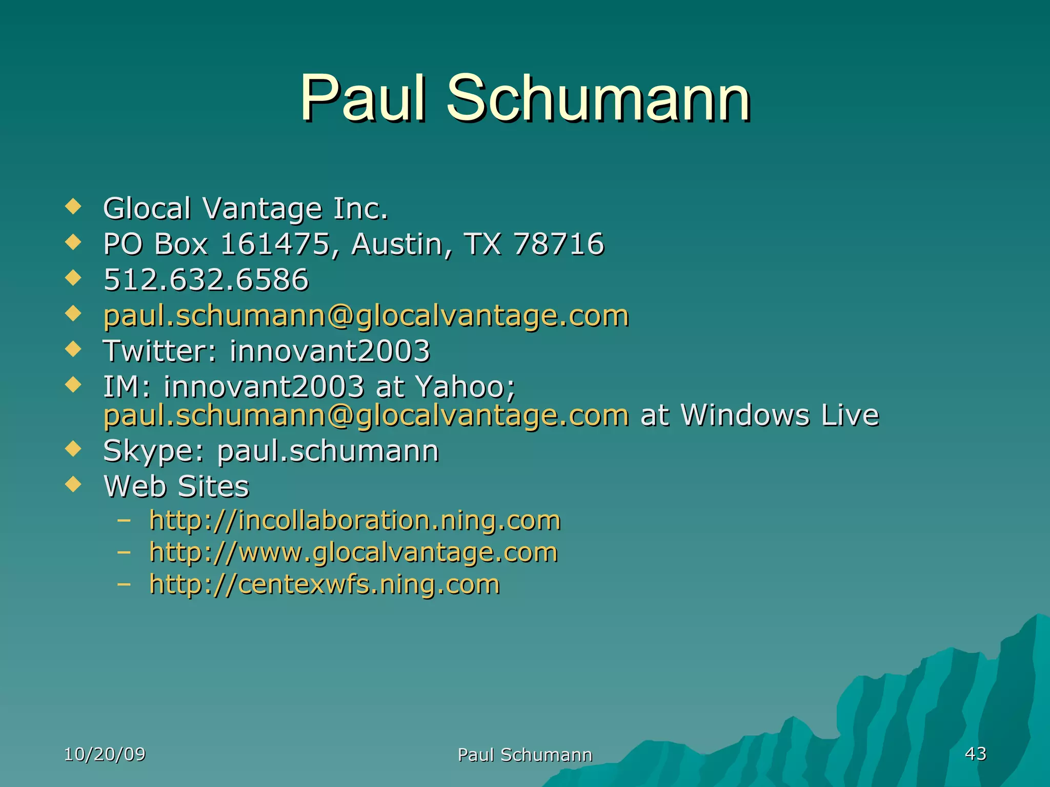 Paul Schumann Glocal Vantage Inc. PO Box 161475, Austin, TX 78716 512.632.6586 [email_address] Twitter: innovant2003 IM: innovant2003 at Yahoo;  [email_address]  at Windows Live Skype: paul.schumann Web Sites http://incollaboration.ning.com http://www.glocalvantage.com http://centexwfs.ning.com 10/20/09 Paul Schumann 