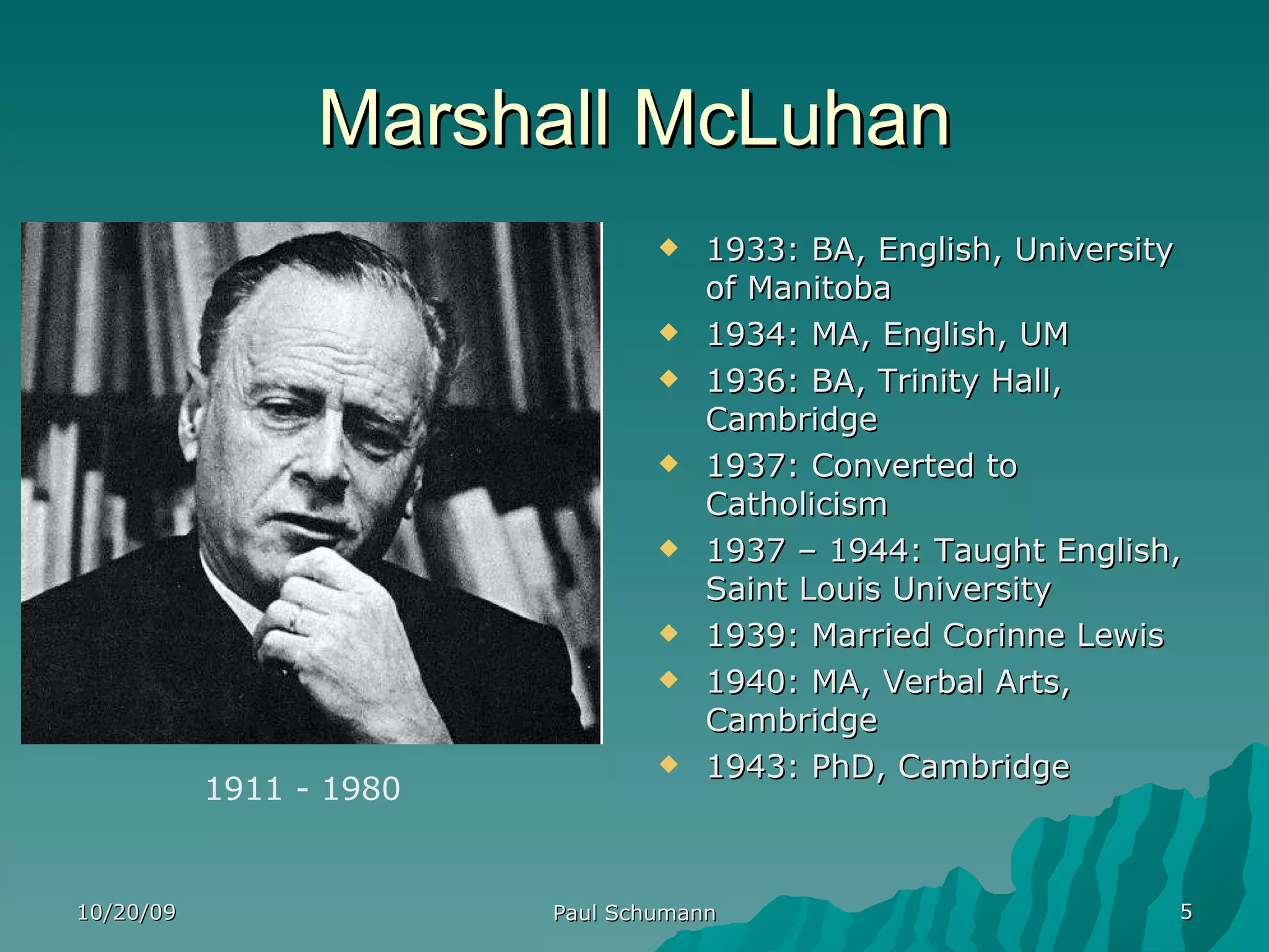 Marshall McLuhan 1933: BA, English, University of Manitoba 1934: MA, English, UM 1936: BA, Trinity Hall,  Cambridge 1937: Converted to Catholicism 1937 – 1944: Taught English, Saint Louis University 1939: Married Corinne Lewis 1940: MA, Verbal Arts, Cambridge 1943: PhD, Cambridge 10/20/09 Paul Schumann 1911 - 1980 