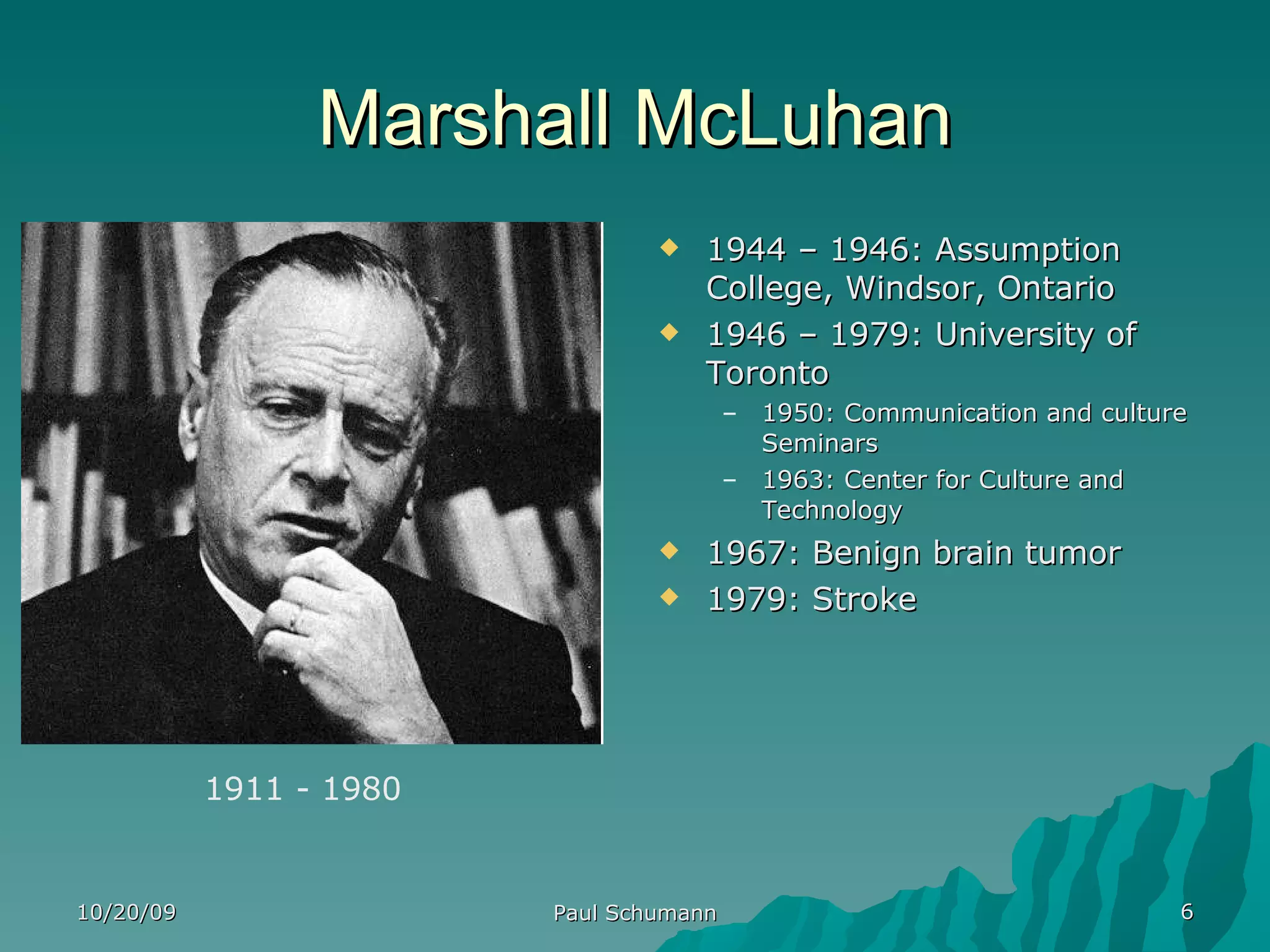 Marshall McLuhan 1944 – 1946: Assumption College, Windsor, Ontario 1946 – 1979: University of Toronto 1950: Communication and culture Seminars 1963: Center for Culture and Technology 1967: Benign brain tumor 1979: Stroke 10/20/09 Paul Schumann 1911 - 1980 