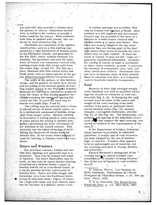 7      --‘.I--‘-




    .   .




1
            are     attached,          they    provide                a suitable       base         If window      openings   are provided,     they
                                                                                              may-be      framed     with b$mboo      or%ood.
                                                                                              windows       ace left unglazed     and unscreened.
                                                                                              Closure       m,a:r be provided    i&the    form   of a                               ’

                                                                                                         00 mattilg       or      palm-leaf      thatch.        Win-



            ported     by a light       framework        of bamboo.  pales.
            In the..Philippine          Is la.nds , and .generally    in
            the Far       East,  where         suitable   bamboos   are
            plentiful,      the partitions          and even the outer                         generally       considered          unhealthful.           Actually,
                                                                                              the closing        of houses         at night’is       justifiable
                                                                                               on other,      more      realistic,        ground:       ‘it prevents
                                                                                              the entrance          of mosquitoes,             rats,    bats,       and
                                                                                               other     unwelcome         visitors.         Permanent            wind




                                                                                                      Because        of their     high strength-weighf
                                                                                               ratio,    bamboos         are used to excellent             advan-
                                                                                               tage for stru~tt~ral..eIenients                  in roof   con-
                                                                                               struction       (fig.    6, A). In designingthe              r&$;
                                                                                              <account      must       be taken       of the nature     -and      ’
                                                                                              ‘weight     of the roof         coverming      to (be used,           ‘<.
                                                                                               whether       it be grass         or palmleaf-thatch,
                                                                                               halved     bamboo         culms      (fig:   lq), bamboo..

            split     from        larger      culms.                 Bamboo        matting




            kitchen       fife.




                                                                                                       Edward Beckwith’s     photograph’of.the                         ’       ,,
                                                                                                               Q-in-central    Cele,bes        (see                        ,-:: -               ’
                                                                                              frontispiece)      IS another    striking       illustra-‘                                j
                                                                                              tion of.the,use     ‘of bamboo    in roof      architec-                      ’



                                                                                                             ourou,      Pierre.        &es’    Paysans     du
                                                                                               Delta      Tonkinois      .. Publ’ica’tions        de 1’Ecole                                ’



                                                                                                                      airchild,         The    World       Grows
 