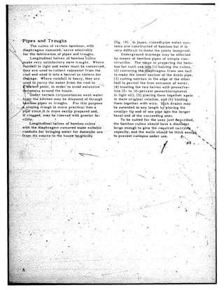 *Pipes       and Troughs                                                          (fig,     19).        In Japan,          closed’-pipe            water.sys-
                                                                                     .*
                   The culms       of certain       bamboos,      w-ith                        terns       are ‘constructed                   of bamboo            but it is
             diaphragms      removed,”         serve    admirably                              very      difficult           to make          the joints          leakproof,
                                ition+of      pipes    and tro      hs.                                Underground                  drainage          may’be         effected
                                      halves      of bamboo     ‘cu’ms
                                                                 Y                              by means             of bamboo             pipes       of simple          con-                        -
                                                                                                                                                                                                          0
                      very satisfactory           eave troughs.         Where                   structron.             T.he steps            in preparing             the bam-
                                                                                                boo for such.use,,ar!k.                     (1) halving           the culms,         i
                                                                                                (2) removing                th&d&p”hragms                  from        one half
                                                 a barrel-    6r cistern      for              to-make           the lower..‘section                  of the drain            pipe,
                            Where       rainfall       is heavy-,   they-are                    (3) cutting           notches          in the edge of the other
                                    the ‘water       from     the roof    to,                  half to permit                 the free          entrance          of water,                        *
                                      in order        to ‘avoid   excessive                     (4) treating            the two halves                with      preser’va-
                                                                                               tive     (5- to lo-percent                     pentachlorophenol
                                                                                              *in light        oil),      (5) placing            them      together          again        .
                                                                                                in their        original           relation,         and (6) binding                 ‘.
                                                                                               them       together            with      wire:        S’ch      drains        may
                                                                                               be .extended              to ,any length             by lacing           the
                                                                                                                                                                                                 L
                                                                                               smaller          tip end of one pipe &to                          the larger
                                                                                               basal       end of the succeeding                         onerr,
                                                                                                      To be suited                for the uses just                 &scribed,                   -
                                                                                               the bamboo               culms         should        have      a dia&e-$,er                              ..,
                 with     the,diaphr!rgms          *removed    make  suitabl;.‘                large       enough‘to             give therequired                   carry&g             (            ‘_
                                                                                          .-.
I:$:.: .::     .Lcohduits        for     bringing    whter  for domeT$e        use              ccipacity,         and the walls                should       be thick         eno&&,        ’ ’
                -fyy’t_s_l.       sour cq i to tile hou~~-b~‘&v~<y~                            to prevent             collapse           under      use.
 :f$“+~‘..        .              ---=---                                                  v
 ‘Ii:;... ., ;         j-                     1,
I ,-.
 