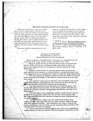 Bamboo            Reinfoxement                   df       Concrete
I.            _              .                   Published         references           to the use of bam-                                       readily     available         information         on the subject
                                              boo in reinforcing           cement         concrete        strut-                                 is to be found          in the report         of a serie’s     of
        ,-                 . ,>,.-tures              or parts       thereof       indicate        that the prac-                                 experiments           carried        out by and under        the’
                                          tice      has been followed             to some extent              locally,                           di’rection     of Profes,sor            H. E. Glenn:       Two
                             !.           for some          d.ecadkat         least,       in the’Far         East     -                         important        sections         of this   report     are quoted                                                  -
                                  j       (China,        Japan,, and the Philippine                  Islands).                                   here,‘in     entirety:?/
 ,.                    *                  During        the 1930’s        several,        experiments            were
                             .       /: carrPed.out            in Europe,          pariicularly           in Ger-                                      q H. E. Glenn.    Bamboo      Reinforcement
                                     7: ,:
,-                                        many        and Italykto,test            the ‘performance               of                      ’       of Portland  Cement    Concrete     Structures,
                                    - - cement           concrete       beams        reinforced          with     bam-                            pp. 123-127.   Clemson     College     Engineering
 :                      I.                boo.;‘-‘:                    ’ .-                     -                                                 Experiment   Station.   Bul.’ 4. Clemson,          S. C.
                                                                                                                                                                                   0
:                                                      ’ The           most              recent.       comprehensive,         and                 May    1950.
,:                ,.
                                                                                  I;//                                  .
                                                         I’             .,;/A            ,,l       <
.:-          ‘.                  .-                                                                                                                             .
      ‘;                ”                              ._                                                                                                                                                    I
                                                         i                                                               Summary          of Conclusions              ‘
 ,i                                                                                                                                                                       i
                                  I                                                                                     Fr,oni    Results     of Tests.         on
,r
7 ‘,
-._      ,,,                                                       ,                                              Bamboo     Reinforced        Concrete           Beams                        2!,
:.I                                                                           ,
‘,.
 I. .*                                                                               Below     is given’s       sum me-+nLthe              conclusions         as indicated         from      the
.:,. :                                            _..
    ..,:                                ,’                                   results,of‘tests           on the various            beams     included     in this       study.                                         +
;--.                                                                      P’         1. Bamboo         r,einforcement’iikdncrete                   beams-does           not prevent         the
                                      * ._
‘.                                                                           failure       of txe’concrkte          by crao,king        at loads     materially,%n           excess      of                       1
,. -.
                                                                             those. to be excected              fr&n:an       unreinforced          member        having       the same
                                                                                                                                                                   *I.                                             ‘3.
                                                                             d&e&         ions, ,Tz*’                   .:c      ,,
 2’                                                                                                                                                                                                                                                  ,t           ‘S<
                                                                                “ 2. Bamboo               reinforcement               in concrete          beams        does      increase         the
:’                                                                           load ca&ify              of the m,ember               at ultimate         dailure       considerably             above        that
: .--                   ,.              _                                                                                                                                                                                                                                   -,A
                                                                             to be ekpected             from       an unreinforced               member          having       ti,e same         dimensions.                                                             /
.C’               ..
                                                                                 . 3. =I’&        load capadity.oh’ba&boo                      reinforced           concrete          bgams       increased                                 3                      /-
‘,,                                          .-         . I’                                                                                                                                                                                              .   /-
                                                  “b ,, ’                I: with       increasingper’centages’                    of the bamboo             reinforcement               up to an opti-              .
.i.
                                                                             mum         valae;                                                                                                                                                 I
,i                I
,I                                                                                  4,) ‘This       opt&urn          ;alue      -occurs      when Yhe’cross-sectiona!                        area      of the
        :                                              IS
      I.,                                                          --~ -ldngitudinal                bamboo-_ reixifoicement,
                                                                                                      -..                                     was from          three      to four        percent        of                                                                 !!
      -II _,
       ‘.S                                                                                                                                                                                                   ,
                                                                           %mcross-Laectional’area                           OX the concrete            jn the member.
      --&-.
        j fl, ,’ -.                                                  r’,r,‘ze-:     $. The load required                      td cause the failure               of concrete            beams        rein-’                                                                 ~1/
     > ‘3,
                                                   r                         forced        with    bamboo         was from           four    to.fiv,e     times       greater         than that. re-
     ,.‘Y ‘“%
                                                                        ’ quired            for concrete,members                     hav-$rg’equal          dimensions             and.wkhno             re----.-             mm--m-;---. ~- 7.
                                                                        /,                                                                                                               ..     .                                             : I
                                                                              inforcement.                             ,.
                                .7:      .;                                          6. Concrete            beams         with    fongitudinal          ba.mboo        reinforc;ment               may       be                       :’                                          ..’
             :,.             <_, 4                                                                                                                                                                                                         :I
     .; ,                         .,.A I                                                                         afely      loads      from     two to three           times        greater       than
       ‘..                                                                                                                                                                                                                        .                                :
                                            a.c -.                                                               concrete         members            having      the same           dimensions            and     T           j
     _’                                                                                                                                                                                                                                               b                     u
              ‘i’-               ,(           4                                                                                                                                                                                                                                  I
     ;
     .<’I ,,; i                                 %              -
                                                                                                                   &rns   reinforced       .with.unseasoned         bamboo        show          .’                        ’                 .
                                                                                                                                                                                                                                                              .
     -. .                                                                                                           d capacities       than do equal sections            reinforced    with                           !
                                                ‘%
     _” ,‘,                            0.    ,,Z’ a_                                                                 bamboo.       This statement         w>as valid      so long as’ the                           i
     .’..,                                    1%                                                                                                                                                                                                                                 8 ‘-
                                          -.       %,’                                                             o had not dried        out andseasoned          while      encased   in thg                     II
                                                                                                                                                                                                                  /’
                                                                                                                                                                 .                         ,                      /,                                      /         ;:               ::
                                                                                  concrete’when               the load was apbljed:                                                                              ,’
                                                                                             When           unseasoned     untreated       bafnboo      was used     as ‘the longitudinal;                          ,’                              ,’ 11,dL~ ,
                                                                                                                                                                                                                                                            (
                                                                                                                                                                                             thei,
 