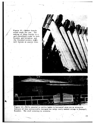 i
                          /’
                      i
Figure     IO. --B&boo       boards
stand    ready for use.           The
making     of 5/ ese boards
                 i                   is a
well-devepped          trade    in both
Ecuador      and Col,ombia;        and
the- finyshed      -product     mj&t ,
well    become an expor,t         ‘item.
     j   /                  -5’




                                       ‘a        ‘.
  Figure   1 l!. -;Wail s paneled      in -native    bamboo in horizontal      array are an attractive
  feature    o.f this   artistically        designed   but rather costly      weekend cottage in Guayaquii,
. Ecuador.       The roof     covering    is eternite.                                              -/
                                                                                               ,_ i    ,
                                                                                            ,-
                                                                          j c           _--
   -                                                                    ,, ‘.              9
                                                                            7                               19
                    --====-i                          a.         *
                                                                 ,3 *
 