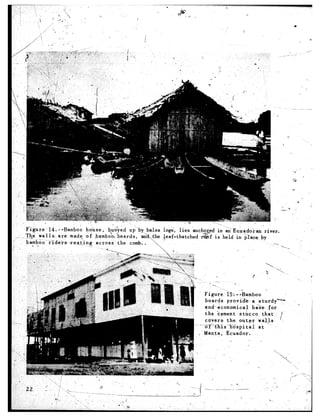 .



                                                                                                        .
                                                                                                                                ->+   .




I’ ----
      Fi-&re     14 ‘--Barnbob   ho’iise,   bu<iyed ui by> .balsa log&‘, lies anchzs.+ in & E-*ado&an           river.
    ,,mX%dk 11 s: are made of bamboo boards,
 ~__.        ‘wa                                        &3.;the .J,eaf-thatched  I%&f is ‘held in &a%.         by
#     bamboo-‘~~de-is;re.s_t_ing       across   the c.omb. ), ‘,. ”
rl       * .:                     -,                              .                                                _1




                                                                              .
                                                                              -.              .._
                                                                                                    n
                                                                                     ”   A.


                                                                                   Figurk    25s. --Bamboo       ’
                                                                                    boaryls. provia&--.a    sturdy’         -
                                                                                    $nd:economical        b&e      for                    4   I
                                                                                    the ‘&ement sthccol        that
                                                                                    covers   the outer      wtiQs
                                                                                   X%bis~lKspit~l~          at
                                                                                   Manta ,’ Ecuador ..
                                                                                                        -     .




                                                                                            . .”                     : .I
                                                                             ._ -_- -- _.__ _--
                                                                                          ._-
                                                                              1
                                                                             -1
 
