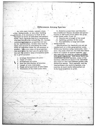 .,       ‘_
                                  * As with, steel,             bricks,      ceme’nt;,stone,         c                                                         8. *.ielative.&oportions                          and distribu-
      ...-,                  ,*clay,    tirnberwoods,              or any other         building                                                      tion of different                &sues            (bundles          and paren-           .^
 -;                     dmaterial,               it*is    necessary’to          think     of the                                                 , ’ chyiria)         in th8 wpod               (which       affgct       the prop-
                                                                                                        .                                             erties.listed             under          9 and 10)
  ,:                            bamboos        in terms          of individual         and distinct
          ‘3                                                                                                                                                   9. .Density,:and                strength          of the wood
                                kinds,     each       characierized           by a, combination
                                of propertieip&culiar                 to itself    (fig. 23). Certah   n                                                      10. Splitting            qualities           of the wood
 i
                   -?          ,._ combindtieZse                                             prop&ties              are use-                              -il.      ,~uscep~il%lity,to                 fungi       and wood-
       .::*,   ”
                                        ful fok identification;                            certain           ones must         be            - c‘? eating’inskcts.                       “,,                      e
   ..                                                                                                                                                        -Specifications                 for bamboos               are not yet
                                        takeqinfo                 account.          in evaluating                the suita-
 .L,
    .,‘c,‘,                             bility,of           ind.@dual                kinds          for one purpose              or            j       stqndarized              on a w’ide geographical                          scale.
 8.: --_ ;.--                                                                                                                                  : ---
 ‘,::,,,‘-f,,“’                         another        . . ..:,$re           are some                of the properties                                 Within        any bamboo-using                       community,               how-
 :‘.-,,I                                                       ‘, ,,.‘%.
r’:‘::“ r / .,:; ,,, .-. that:detiriYd;ime                                   the best use of a ,given bam-                                             ever,       thq- .&lose observer                   will      find that.where
;.;; -, ,:,
     :~-                11 3
.,i>* -’ ,‘.                            boo .and t@,:$elative                            value          of available         kinds                f there          is a choice             of several             species,          cer-
‘?-,,,. ..~
 ‘L. ..
  ,,_ I                                                                                                                                       .I’ tain ones ~$11 be used for certain                                        purposes
7. .,          ”D         .   .’ ‘for a givenpurpose:
                                          *                                                 
:                           -            I                                                                        0                                    with      great       regularity.              And where              tlier6      are
                                                                  I.-
.“+- (’; ,.
 ‘5..
,?”‘“- *- (_                                 ’ ‘I. ‘Ave,4age                   dimensions                 of culms        1 “’                          established            bamboo            markets,’          many         of the
 /.‘_
y.2             .G        ,
,!j‘“;.:..                                      2. Tap&r,                 of culms                                                                     bamboos            offered         are’ found           to be c,laasified
,x,7.<.     r ,.                I               3.. Straightness                       ‘of.culms                                          “.           into more            or iess          wel.l-defined:grades                     with
~.;                                             4. Size and’ distr’ibution,                                of branches           _
“a .] . ..                                                                                                                                             distinctive            names.             Such markets,                and. the
.<;;;.;.” .’                I
3; :.                                            5. Lep_gth                 of culm           internodes                                       ‘. local,artisans                   who -work ‘in bamboo,                          are
.$’ii,                   .,            ’ 1,y 6. ,Shape and proportioti,of                                         interiodes
“::?,‘.,,* ‘. .’                                                                                                                                    ., sources          of much           useful        information               not
;,_:: ..
 ,..             ,
 ;-c;-, ‘, ,,         -.                         7.. Thicknes?                     of the wood                (culm.wall)                              to bee found anywhere                        in print.                      ,
      . ,(                        ‘L                                                          ,                                     a
 i:.,. ,.,,(. ;                   :‘i                                                   _        -
b.,;,  I~:-;                    .‘-                  !. ‘.,
                                                                            ‘------ -1                                                .           i
.T,i; y,: /                                         j                                                                             I                                                   I
  .y;:“:’ 1, :;,x. .:;.             .,                                                     ”       I.-.                           -.,                                                                                             e
                                                             .‘          ..
 