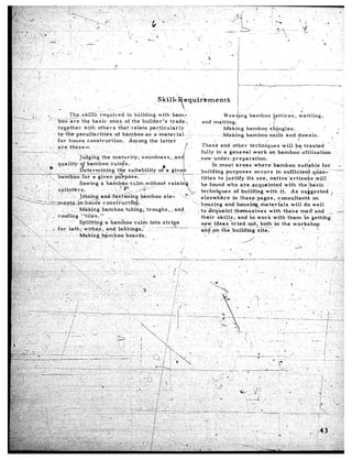 .,,. ‘.’      .I                                          .‘,
 -_       ; ,‘
 :.       ,.
;,;.
                            ,-              I .,
                                                                                               Skills             equihnents
-.:.,( :’ :
 ~I’
;-. ..                                                                                                     ‘t,                                                                                                            ..
  ,,:,                            rs                             _-
_. 1 ,c
 -.
  ,,
::>,           (/                       Theski&            required          in building       with     barn,,,
                                                                                                                                                  J.                                .    d
                       :.                                                                                                               weavpng               bamboo    ?pttices,       wattling,
 .,,‘>, .- ,/. I_
 ;1.-.-L..!            I         b&oar<       the basic           ones of the builder’s               trade:.              and matting:
          :,,                                                                                                                                                          ..j
  ,‘I:‘ i, ,,        _,          tog,ether      tiith    ‘others       that-relate       particularly                ’                  Making            bamboo        sh,@gJes.            I      _’                   ’ ’
,‘s, ,f,,
  -+: ..,., .,.,..
           +..                                                                                                                                                                                                 I     ’
                                 to t~-e-peculiaritie-s-of-.bhI;flboo--a:5                 a-mat-efial...:         :, ..‘. .-.... ..” .Making..bam~oo.-.naii~                  and      dowels.
  .I (,,.

                                 ,,ere   these-.      ‘.                                                                   These      and other  techniques       will be treated                         ”
                                                                                                                          fully     in a general   .work    on bambdo’ufilization
                                                                                                                          now under,preparation.
                                                                                                                                 In most~areas      where.bamboo          suitkble                  for               z’.
                                                                                                                                                                                                                   .._-,.
                                                                                                                            uilding     purposes    occurs     in




                                                                                                                                                    &se&es           with      these  meii’and            .-         >
                                                                                                                                                    nd to work          with     them   ‘;n getting
                                                                                                                                                     d.o-$,-both;-in          the workshop                     .            ‘T.
                                                                                                                                               building       Site.          ‘_        ’       ’
 