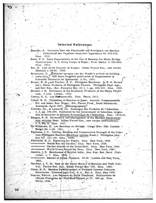 ,*                                                                                                                                                                                            ‘               ,”
                                                    .                                                                                      Selected                         Refkrehqks                                                                          ’ ,
                          L




                                                                       i.!
                                                                             a.                                                                                                                                                                        /’
                                                                 d                             I                                                                                                                                      10
    : ‘i                      ’                                                                                                            I                              ,
;, ;-                                                                .? ..Bau&n,       R.    Veisuche’Gber       die Elastizitgt       ujd Festigheit         von Bambus                                                                                                                                                                ..
           ..
                                                                               . . . Zeitschraft         des Vefeines      deutscher!        Ingenieure     56: 229-232.                                                                                                                                                                      ‘0‘
                                                            .- ..,                                                                                                                                                                                                                                        II    B


                 .’                    .,.                                     Illus.     1912.
                  .                                                    . Bond,      P. S. Some Experi.ments           in the Use of Bamboo              for Hasty    Bridge.                                                                                                                                                                  :
                                                                               Constructjon.         U. S. Army.Corps          of En’gin.,-Prof.        Memo.     5: 593~6b2.

                                                                        Bor,              N.       List             of the               Grasses                    of,Assam.               Indian     Forest         Rec.,           new     series                  ’                  ”                       ..                          * -‘I
                                                                                  -:---.-,               ,   -.     --            --.        -           ,_   --                                                              .-
                                  .a
      0
                                                                 *    Broersma,           G. Editorial            apropos       van der Woudo’s             article     on building          i                                                                                                                        j                        .
                              _                                        ‘0 materialsJ
                                                                        i                          OSR News         (mvthly        publication        of Organization             of   ’    ’                                                                              _                      bT .’                                      ‘-.<
           .,.                                                                                                                                                                                                                                                                                                                      :
                          .                   ,’                             Scientific       R&search        for Indonesia)            3i dl*, ,195I.                j           -,,                                                                                                                                 .
                                                                                                                     2,
                                                                is    Brown,         W. H., and Fischer,                  F.     Philippine       Bamboos.          In W. H. Brow                                                                                                                                          o- I’ *
     il’                                                _    _I                                                                                                                                                                                                                                                            * * .a
                                         ”                         . _        (ed.),    M inor    Products        of Phiiippine          Forests.       Philipplze       Dept. .Ag$+;
                      .I                                                    and Nat?.Res.,            Bur..Fore?try           Bul.     22: v. 1, pp. 249-310.             Illus.’     1920.                                                                                              .        *                           ’
                              r > *
                                                                     Burkill.         I. H.    Dictionarv        of the Economic             Products        ‘of the MalavePenink’
-
                                                                                                                                                                                                                                                       ‘, .                                                                        .,/.
                                       PTF
                                                                        Car&s;                 E.         G.-        Le’s.Bd#lbusacegs.                                         Illus.        Paris,         1913.’       ’                                                                                    ,-‘.
                                                            ,I                                                                                                                                                                                                                               /-
,‘i
;_ ‘I                                                           ‘Cohe$;W.            E. , Utilization         of Bamboo        in Japan.       Australi        Commonwealth                      ---.i-
.v*, .,
  i--                                                         ..:,..~~~-~~$ci. and Indus.          Res; 6rgan.T         Div.    F&rest     Prod..       South     Melbocrn*.-.__-_, ”
                                                                                                                                                                                           ,/’ -: ,’
                                                                                                                                                                                            .‘-
                                                      8 0. ..’                                                                                                                                                                                                                                                            E.
                                                                                                                                                                                                                                                                                                                                             ‘.,:.‘J
 ..I:                 .                                            -. ‘Austr+ib,           April      1947, .[Mimeograph,edJ                                  _.
                                             :’                                                                                                                                                                                                                                                                                -              ‘.
                                                -.                C&oat,           C.h., et Lemarik:            ‘Ch.   Catalogue       des.Produits           de I’Indochine,            -      .
                                                                               _ .ap. 196-209.          Published        by ‘the .Government             of Indochina,           origin-
     .,;,-                                         .*         0. ‘
                                                                          ally  i.# fascicles        in Bulletin       Economique         de-l’rndochine.              Illus.      1919-21.
                :.                                       -._-_
                                                          .’ Deogun,             P. N. Silvicultiire              and Management           of the Barn&o             Dendrocala-
                                                                          -
                                                 .     .    -.        ‘:,,ri?$s strict&         Nees,     ‘Indian     Forest.    Rec., .new serjes             (Si’I%icultur.e),
                                                                                                .~
                                                                                                   ,.“.        1.         AILUI,                  a,-“.                i


                                                                                                   nan,             E. :Les                   Bambo,us                     en Afriq$e.               Congo      .(Rev.         Gin.        Colonie               ..            ,                      ’

                                                                                                                                                                                                                                                                                   :.-
                                                                                                                                                                                                                                                                                     .
                                                                                                ,, J.’ C.. ..Testing;.  ‘Bending     and                                                 Compress.ive            Strength       of the .Comi
                                                                             .‘.‘mbn           %%%‘Iinnine      ‘Bamboo     (&mbusa‘                                                     sninosa      Roxb.       I., Philinnine      Iour..                          i *                                                            ‘-.             I

                                                                                                                                                                                         Illus.        New; York,      1930.        .I-                     l                  ’
                                                                                                                                                                                  Illus.         New. York,        1938.f                 - ’                                                ’
                                                                                                                                                                              Gr’eat:East.              Ilius:    New York,.       1943.                                  . . ’
                                                                                                                                                                                                Illus.         New York,     1947.      ’
                                                                                                                                                                                                                                                                                                                1
                                                                                                                                                                                                Ann.        Roy.  Bot.   Card.’     (Cal-

                                                                                                                          uaI            of       Ix&ah              T&be&.                 Zd‘ed.     ’ London          aid        New      York.              ’                                                                                  : ‘1
 