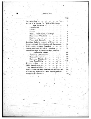 *
                                                                                                                                            ,
                                                                               .


                                                                                                                                                n
                                                                                                                                                                                                  ’
                                                                                                   ,                                                         ,.,
                                                                                                                    CONTENTS          -                                                      r
                                                                                         i
                                                                                                       I                   1                                       Page
                                                                                                           _.
                                                                             Introduction*“.                  . . . . . -, . . . . . . . . P . .             .         1
                                                                             Parts       of a House                for Which.Bdmboos
                                                                                          Are Suitable                   %.1 . . . . . . . .‘. :. .          .
                                                                                     Fo,nndation                 . ,. . . “_. . ,. . . . . . . . . .         .
                                                                                     Frame            . . . . . . . . . .. , . . . . . . . . .               .>
                                                                    *
                                                  ,,                                 Floors           . . . . . , . . . . . . . . . . . . .                  ;
     8
                                                                                     Walls,        Partitibns             ,I keilings       . . . . . .      .
                                                                                     Doors        and Windows                  . ..-. . . . . . f .“.        .
           ..,           ‘,                                                         .Roof...................:..
                                                                                     Pipes       and Troughs.                  . . . . . .. . . . . .        .
‘,                                                                           Ba’mboo         Reinforc.ement                    of Concrete             . .   .
     ~
                 .                                                           Geographical                  Distribution              of Bamboos          .   .
-u7                                 ,‘,                                 *    Differences               Among           Species          . . . . . . . ;      .       31               .’
                                                 i:.                                                                                                                                                           P
                                             ,’ f                       ..                                                                                           32          -’
                                                                             Some jBamboos                      Used in Housing                .-, : . . .   .
-s -                      .             2.                                   Shortcomings                   of Bamboo              and, How to i
- I)                                                                                       Overcome                  Th-em         . . . . . .:. ./. .
                                                                                                                                                   .
      ?.                      ,         .h                                      . :. cariable            Dimensions                . . . . . . “.. ,/ . .
                                                                                                                                                   .
‘,
                                                               .,                    Uneven          Surfaces             . . . . . . . . . .. . . .
                                                                                                                                                   .
                     .            “._
                                    _                                                                                                               i
         .                                                                           Extreme             Fis sibility              . . . . . . . . . .
                                                                                                                                                   .
                                             ~2                                      Low Durability                   . . . . .I. . . . . ‘1 m .   i
 ,‘a .                                       P                               P-reservation                 . . . ,i . . . .. . . . ‘. .‘. . . . .  .                 41     I                    ‘3
                                                                                                                                                 /                                                         _’
                                                                             Skiil. Requirements                        ” : . . . , . . . .’ . . . .
                                                                                                                                                   .                ‘43
                                                           B’ -               Tool Requirements                         ‘. .‘. . .’ . . . .        . . . .
                                                                                                                                                   ..
             :- ”                                                                                                                                                   .,?4’
                                                                             Differentia-tion~dEvaluat&ff-Bf,~Species                         /      c                46,       -./               ‘Q       1
                                  e .I
  - ‘Z                                                 .                                                                                                                                                           d
                                                                             Collecting                  Specimens       for Identif’cation        .                  47         *
 C’,;                              ‘!                      !                                                                                                          50        !i         ..,         .
’ .<.A-,                                                                     Selected                  References      . ‘. . .’ . . . . . ; . . . .                        q
      <                                                             :                                                                  /,
                                                                                             i .                i
 