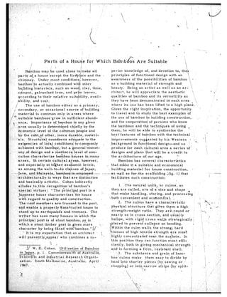 .

                                Parts          of a Hdug’e for                      Which                       Ba?nb&                   Are         Suitable
 ,a
                     :                     -
                                                                    I                                                                                                                         
               Bamboo       may;be      used                                                                  perior       knowledge         of, and devotion               to, the+
      parts’      of-a house.‘except                                                                          principles         of functional           design       w,ith an        
                                                                                                                                                                                        
      chimney.           Under     most                                                                       awareness           of the possibilities.               of bamboo            L
                                                                                                              as a building          material          of strength          and            
      bamboo’:is          actually
                                                                                                              beauty.         Being     an artist         as well       as an ar-            ,
      bujlding        materials,       such            as woo
                                                                                                                                                                                                                               P
      cfment,         galvanized       iron,            and pa                                                chitect,       he will     appreciate            the aesthetic                   ‘1
      yccording         ‘to their    relative                                                                 qualities        of bamboo         and its versatility               as           ‘,
                                                                                                                                                                                                  i                                  .
      ability,       and cost.                                                                                they have been demonstrated                           in each area              ,, ,:
               The use of bamboo                  either      as a primary,                                   where       its use has been              lifted     to a high       plane.
    1 secondary,              or occasional            source      of building                                Given      the right       inspiration,            the opportunity
        material         is common            only     in areas      ‘where             ,                     to travel        and tb study          the best examples                 of
        suitable       bamboos          ‘grow      in suffitient        abund-                                the use of bamboo               in building            construction,                  .
  -. ~ ante.       Importance              of bamboo         in any given                                     and the cooperation                 of persons           who know
                                                                                                              the bamboos            and thb techniques                 of using      ‘_,,
,. !‘, larea
         ~       usually         is de+&mined            .chiefly     by the
        economic           level      of the common            people     and                                them,      he will      be ab e to synthesize                   the       .’
                                                                                                                                               B
                                   other,     more                                                            best features           of bamboo            with    the! technical
                                                                                                       improvements             sug- ested         by his Western                   * ,:
                                                                                                      &background           in func i ional        design-and            so              ”
      achieved   with           barn                                                                   produce       for each       c ltural        area       a series        .of’        j
      ony pf design             and a                                                                  designs      and plans          hat will       be a credit           to
                                                                                                       the architecture            of,1 our age.                     0..
                                                                                                               Bamboo        has several          characteristics
                                                                                                      that make         it a suitable          and economical
                                                                                                       building      material        for house          construction,                1
---Java-,         and-Malaysia,-             &m&owmployedY                                   ----?--as-well         as-for-the        scaffolding          ;iig.    1) that                                                i       ---
                                                                                                                                                                                                                           /
     -varchitecturally~              in ways        ihat are distinctive                               facilitates       such     construction:
        and basically            artistic.          Cohen      indirectly
   . alludes          to,,this     r’ecognitiorr’bf          bamboo’s                                                  1. ,The natural               un,its,      or culmsi,          as
      .special        virtues:           “The      principal        post’ in a                                  they     are called,          ar’e of a size and shape
        Japcnese         house‘      characterizes”the               house           I                          that    make       handling,          storing,.and             process;g
        with     regard        to quality         and construction.                                          ‘/both      convenient          and ecohomi’eal.                   d
       ‘Therro’of         members           ar’e trussed          to the post,                                        2. The culms                have a characteristic
        and enable           a properlySonstructed                     house      to                           phys+al-structure                   that g&s             them        a high
        stand      up to earthquakes                 and tremors.            ‘The                             ‘strength-weight                ratio.          They ar&,.round                 or‘                ‘.--.%
        writer       has seen many                houses      in which        the                              nearly        so in cross           section,           and u&ally                                        ,               -
        principal-        post is of stout             bamboo,        .or in ‘_                                hollow,        with    rigid       cross         walls     strategically                      :    ‘; _
                                                                         i..
        which       a stout      timber         post is..given         more                                    placed        to preventcollapse                     on bending.                             ,      1   ’
        character           by being        faied      witpbamboo.            Iy       -                      Within        the culm        walls         the strong;           hard
              - It is my expectation               that an architect                        :                  tis.sue.s~ of high tensile                   strength        are most                               I
       will       pr,qsentlyeappear             who combines       a su-                     (‘.             highly        concentrated              near       the surface.               In
                                     0                                                                         thi;     position       they      can function             most        effi-
                                     62
                                     ..                                                                        ciently,        both in giving             ‘mechanical             strength
                                                                                                                                                                                                        /
             ’ y   W. E. Cohen.         Utilization         of Bamboo                                          and in forming              a firm,          ‘resistant         shell,                   I
                                                                                                                                                                                                        i              1
        in.Japan,     p. 1. Commonwealth                 of Australia,                                                3. The substance                    and grain.of            barn-             :
       ‘Scientific     and Industrial          Research        Organi-                                        boo, culms            make         them         easy to divide               by
        zation.     South.heiboufpe,             Au.s$ra.lia.     April                                       hand”*into         shorter        pieces          (by sawing            or 1          1
         l’cr47,.                                                      -.                                                                                                   (by split-             ’
        -                                                                                                                                                                                           I
 (7
,: .2            :                                 %
                                                                                                         -                                                                                          I
  -’                                                                      9
,.‘!i                                          f                                                   .:‘
s,?.I .
  ,,
&v,%;A*..i“,J. -i, I_ ., -                                                                                                                                                        - -1
 