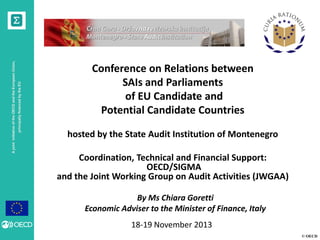 principally financed by the EU

A joint initiative of the OECD and the European Union,

Conference on Relations between
SAIs and Parliaments
of EU Candidate and
Potential Candidate Countries
hosted by the State Audit Institution of Montenegro
Coordination, Technical and Financial Support:
OECD/SIGMA
and the Joint Working Group on Audit Activities (JWGAA)
By Ms Chiara Goretti
Economic Adviser to the Minister of Finance, Italy

18-19 November 2013
© OECD

 