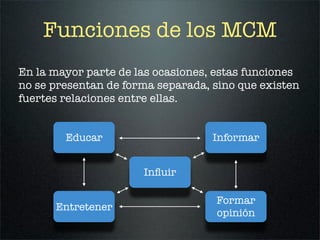 Funciones de los MCM
En la mayor parte de las ocasiones, estas funciones
no se presentan de forma separada, sino que existen
fuertes relaciones entre ellas.


        Educar                     Informar


                      Inﬂuir

                                   Formar
      Entretener
                                   opinión
 
