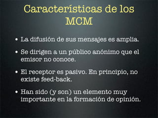 Características de los
          MCM
• La difusión de sus mensajes es amplia.
• Se dirigen a un público anónimo que el
  emisor no conoce.

• El receptor es pasivo. En principio, no
  existe feed-back.

• Han sido (y son) un elemento muy
  importante en la formación de opinión.
 