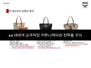 경쟁사분석  1. Louisquatorze 2. Metrocity 3. Coach 프랑스 패션 브랜드 클래식한 디자인 깔끔하고 실용적 폭넓은 연령층의 제품 무난하게 예쁜 고급스러운 명품 누구나 사용하는 좋은 질의 제품이라는 인식 -  원숙한 느낌과  20 대 후반 사용브랜드 이탈리아 패션 브랜드 블랙과 금속장식을 이용한 세련함 다양한 스타일의 상품 출시 깔끔한 중저가 명품이라는 인식 -  많은 장식으로 싸 보인다  , 20 대 초반 사용브랜드 잦은 세일로 인해 저가명품이라는 인식 미국 패션 브랜드 다양한 디자인 합리적인 가격 대학생 가방 ,  명품가방 이라는 인식 -  미국에서는 취급 받지 못하는 저가명품 촌스럽고 흔하다는 인식 20 대에게 소극적인 커뮤니케이션 전략을 구사 타 매스티지 브랜드 분석 