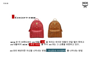 컨셉도출 Concept-draw MCM 은 타 브랜드보다  20 대들과  소통 을 하려고 하지만 원활이 전달 될지 못하고  20 대들에게  MCM 의  흔한   이미지 를 주어  20 대는 그 소통을 외면하고 있다 . 20 대의 패션이란 자신을 나타내는 방법 ,  자신만의 아이덴티티 를   나타내는 방법 
