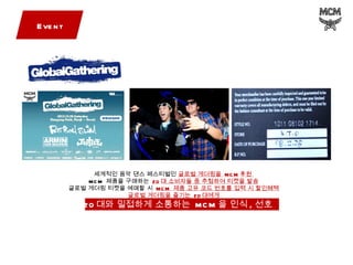 Event 세계적인 음악 댄스 페스티벌인  글로벌 게더링을  MCM 후원  MCM  제품을 구매하는  20 대 소비자들 중 추첨하여 티켓을 발송 글로벌 게더링 티켓을 예매할 시  MCM  제품 고유 코드 번호를 입력 시 할인혜택 글로벌 게더링을 즐기는  20 대에게 20 대와 밀접하게 소통하는  MCM 을 인식 , 선호  