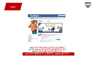SNS MCM  페이스북을 만들어  20 대와 직접 소통한다 . 20 대의  MCM 의 대한 전반적인 생각들을 알 수 있다 . MCM 의  대한 정보를  20 대에게 줄 수 있다 . 20 대와 밀접하게 소통하는  MCM 을 인식  MCM 