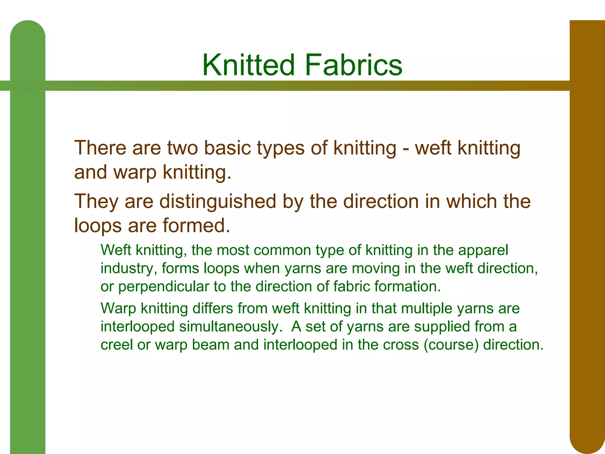 Knitted Fabrics
There are two basic types of knitting - weft knitting
and warp knitting.
They are distinguished by the direction in which the
loops are formed.
Weft knitting, the most common type of knitting in the apparel
industry, forms loops when yarns are moving in the weft direction,
or perpendicular to the direction of fabric formation.
Warp knitting differs from weft knitting in that multiple yarns are
interlooped simultaneously. A set of yarns are supplied from a
creel or warp beam and interlooped in the cross (course) direction.

 