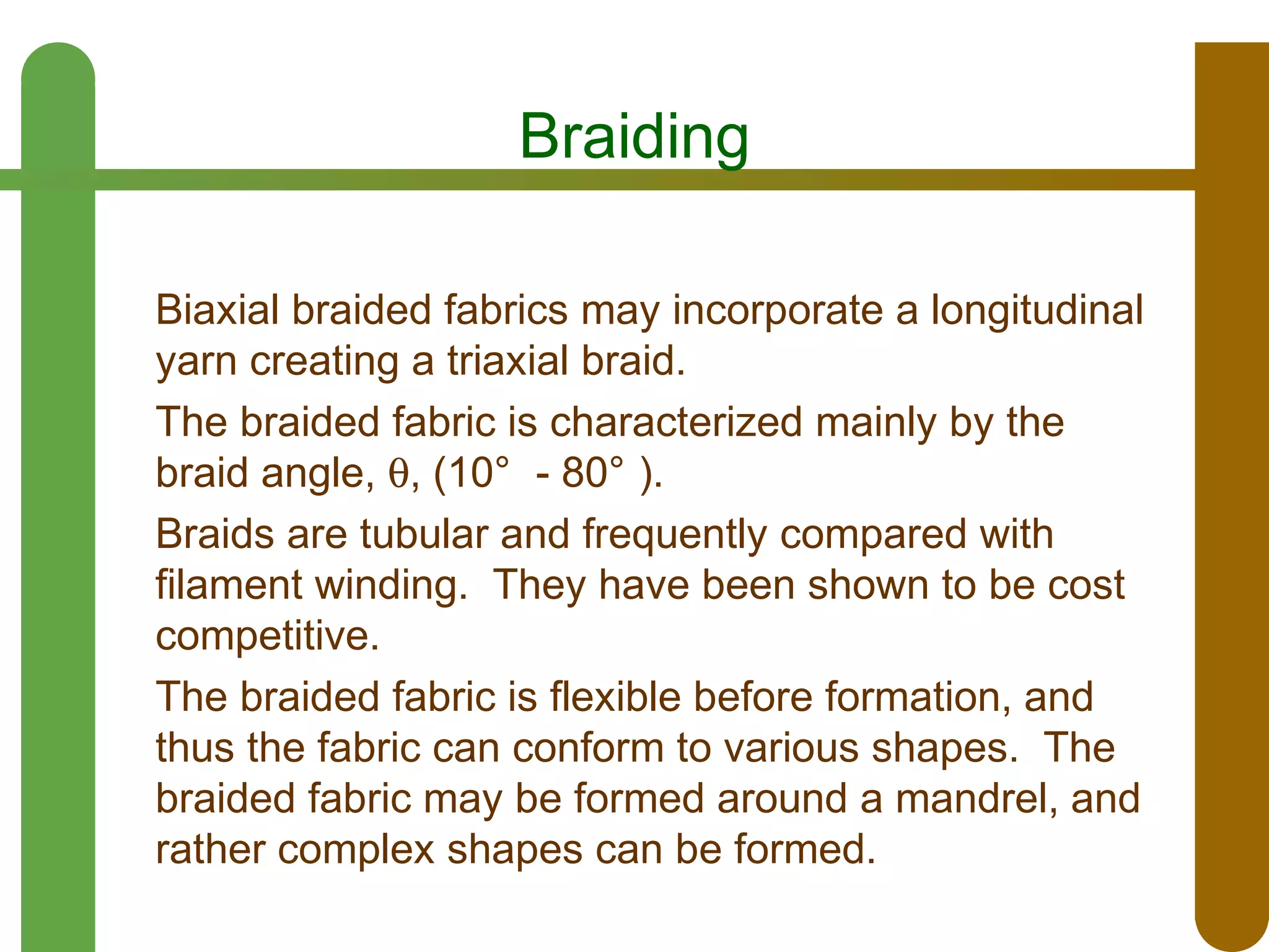 Braiding
Biaxial braided fabrics may incorporate a longitudinal
yarn creating a triaxial braid.
The braided fabric is characterized mainly by the
braid angle, θ, (10° - 80° ).
Braids are tubular and frequently compared with
filament winding. They have been shown to be cost
competitive.
The braided fabric is flexible before formation, and
thus the fabric can conform to various shapes. The
braided fabric may be formed around a mandrel, and
rather complex shapes can be formed.

 