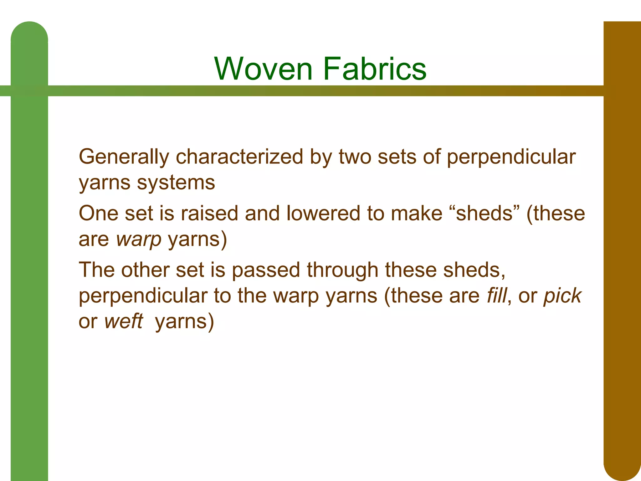 Woven Fabrics
Generally characterized by two sets of perpendicular
yarns systems
One set is raised and lowered to make “sheds” (these
are warp yarns)
The other set is passed through these sheds,
perpendicular to the warp yarns (these are fill, or pick
or weft yarns)

 