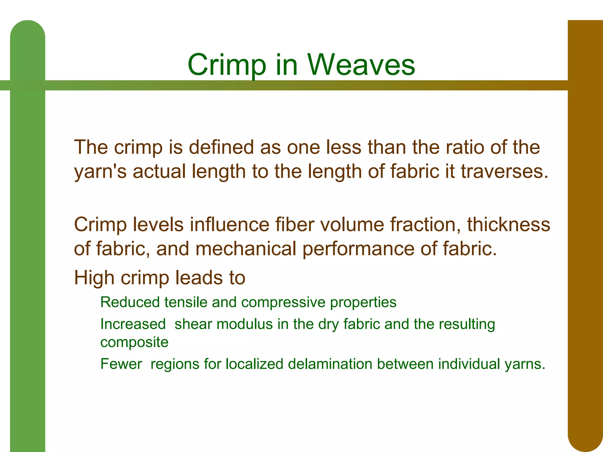 Crimp in Weaves
The crimp is defined as one less than the ratio of the
yarn's actual length to the length of fabric it traverses.
Crimp levels influence fiber volume fraction, thickness
of fabric, and mechanical performance of fabric.
High crimp leads to
Reduced tensile and compressive properties
Increased shear modulus in the dry fabric and the resulting
composite
Fewer regions for localized delamination between individual yarns.

 