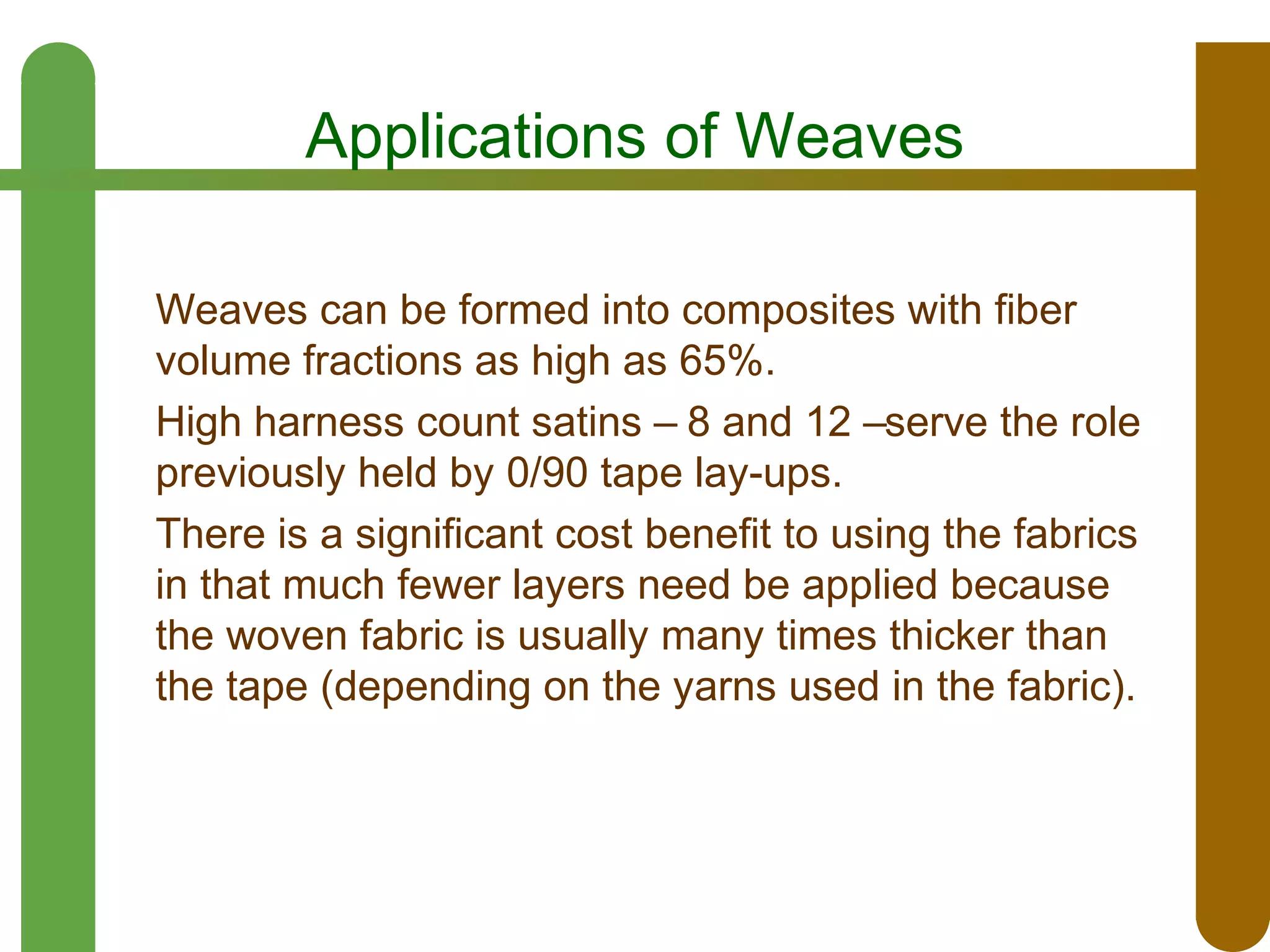 Applications of Weaves
Weaves can be formed into composites with fiber
volume fractions as high as 65%.
High harness count satins – 8 and 12 –serve the role
previously held by 0/90 tape lay-ups.
There is a significant cost benefit to using the fabrics
in that much fewer layers need be applied because
the woven fabric is usually many times thicker than
the tape (depending on the yarns used in the fabric).

 