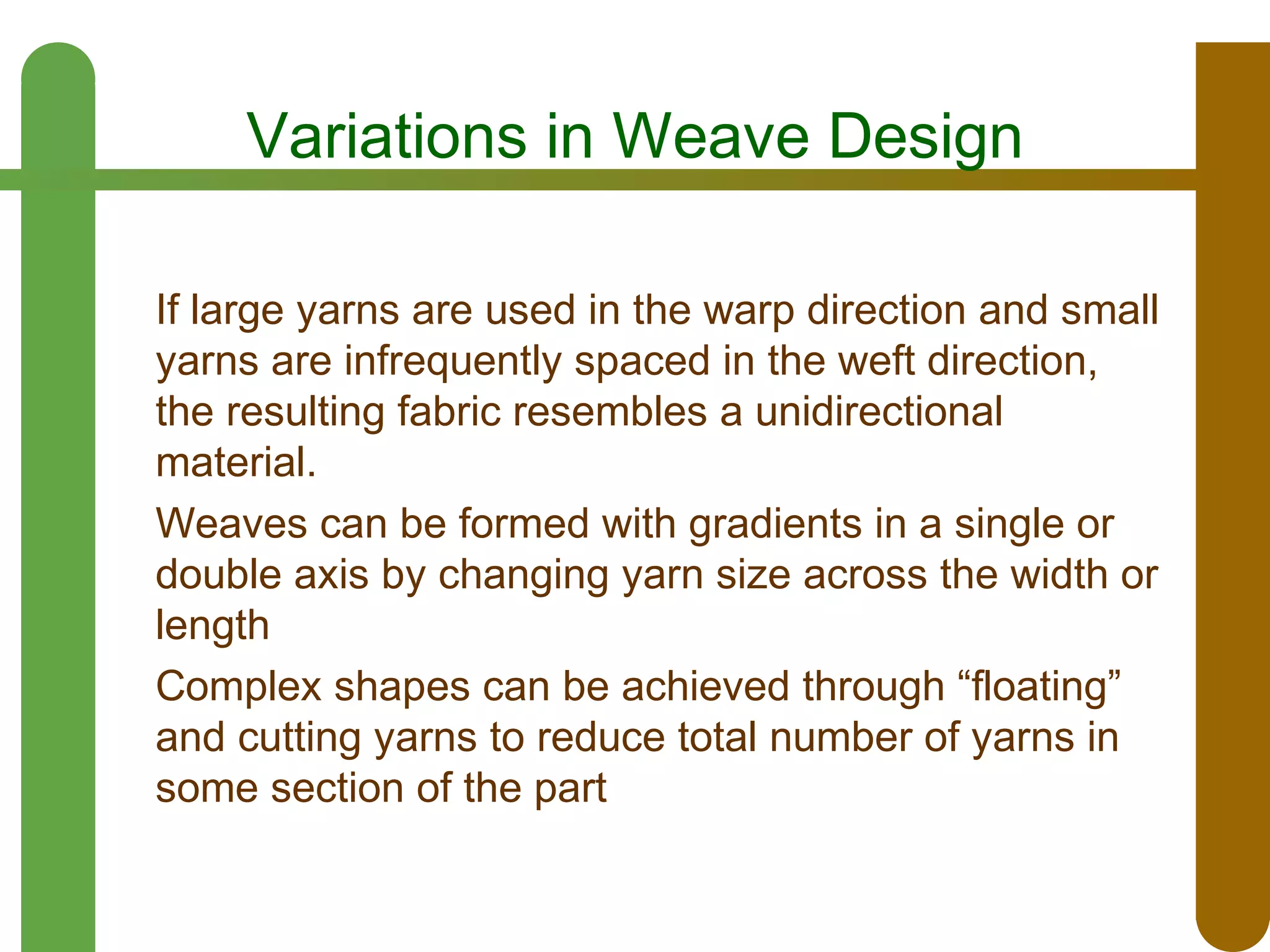 Variations in Weave Design
If large yarns are used in the warp direction and small
yarns are infrequently spaced in the weft direction,
the resulting fabric resembles a unidirectional
material.
Weaves can be formed with gradients in a single or
double axis by changing yarn size across the width or
length
Complex shapes can be achieved through “floating”
and cutting yarns to reduce total number of yarns in
some section of the part

 