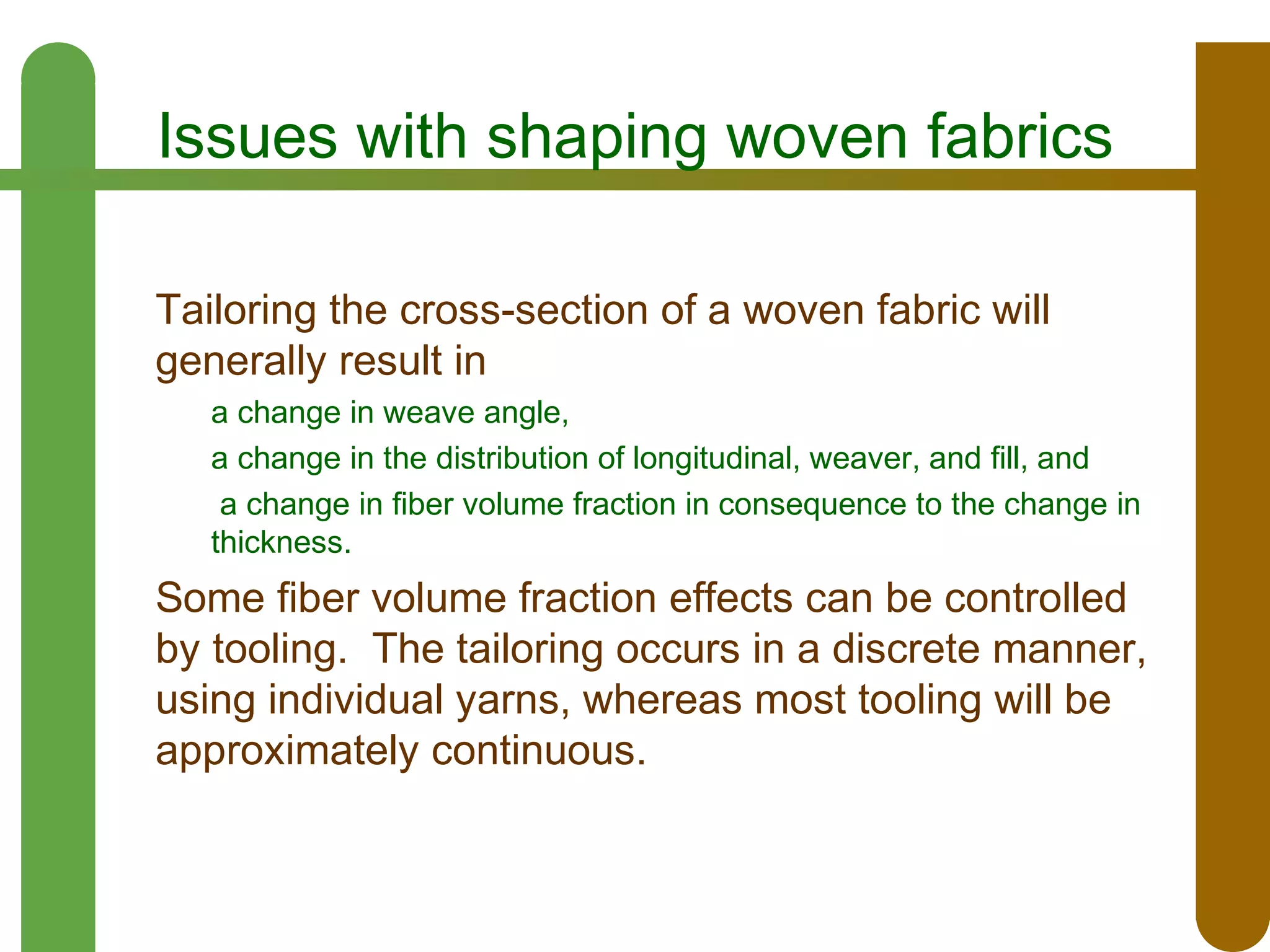 Issues with shaping woven fabrics
Tailoring the cross-section of a woven fabric will
generally result in
a change in weave angle,
a change in the distribution of longitudinal, weaver, and fill, and
a change in fiber volume fraction in consequence to the change in
thickness.

Some fiber volume fraction effects can be controlled
by tooling. The tailoring occurs in a discrete manner,
using individual yarns, whereas most tooling will be
approximately continuous.

 