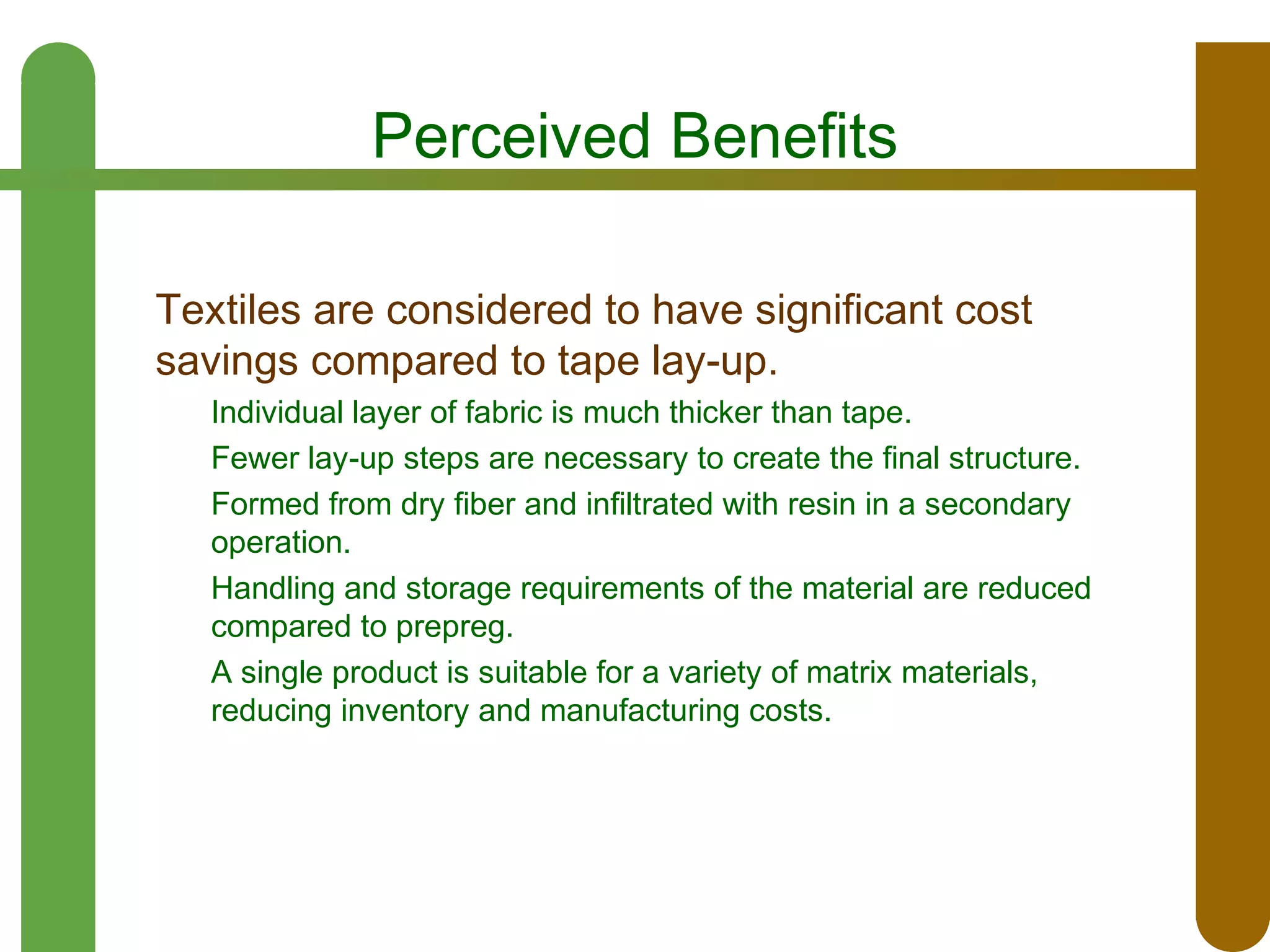 Perceived Benefits
Textiles are considered to have significant cost
savings compared to tape lay-up.
Individual layer of fabric is much thicker than tape.
Fewer lay-up steps are necessary to create the final structure.
Formed from dry fiber and infiltrated with resin in a secondary
operation.
Handling and storage requirements of the material are reduced
compared to prepreg.
A single product is suitable for a variety of matrix materials,
reducing inventory and manufacturing costs.

 