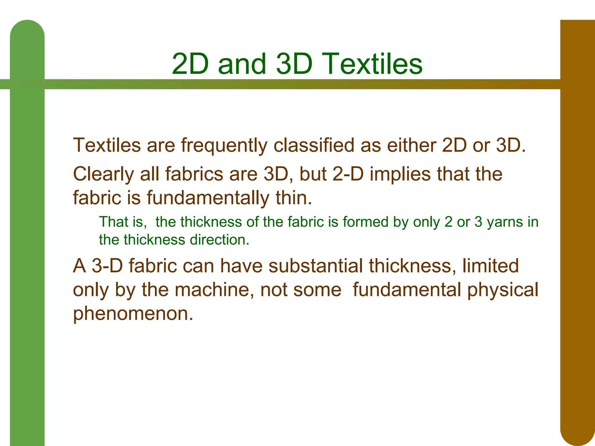 2D and 3D Textiles
Textiles are frequently classified as either 2D or 3D.
Clearly all fabrics are 3D, but 2-D implies that the
fabric is fundamentally thin.
That is, the thickness of the fabric is formed by only 2 or 3 yarns in
the thickness direction.

A 3-D fabric can have substantial thickness, limited
only by the machine, not some fundamental physical
phenomenon.

 