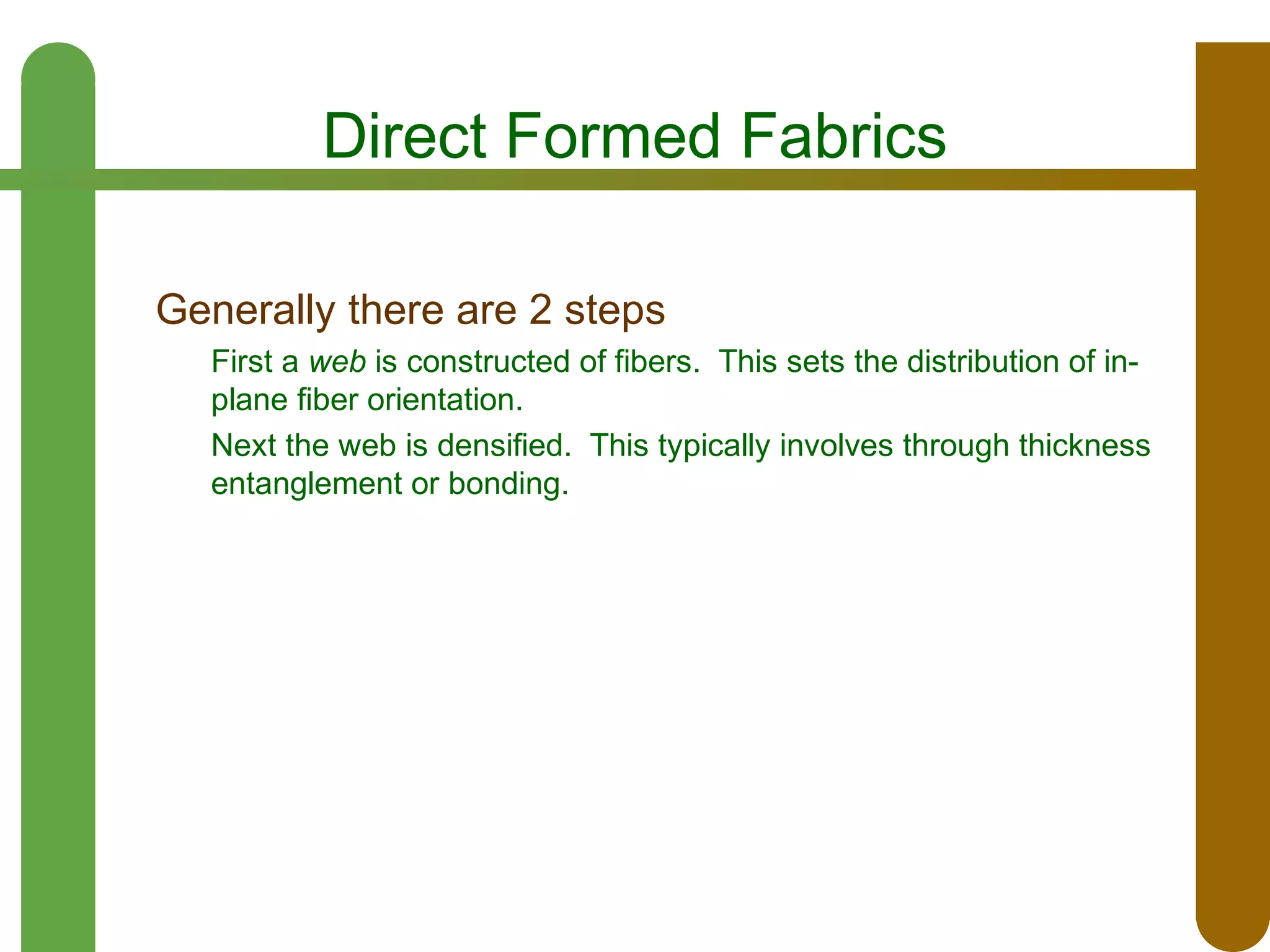 Direct Formed Fabrics
Generally there are 2 steps
First a web is constructed of fibers. This sets the distribution of inplane fiber orientation.
Next the web is densified. This typically involves through thickness
entanglement or bonding.

 