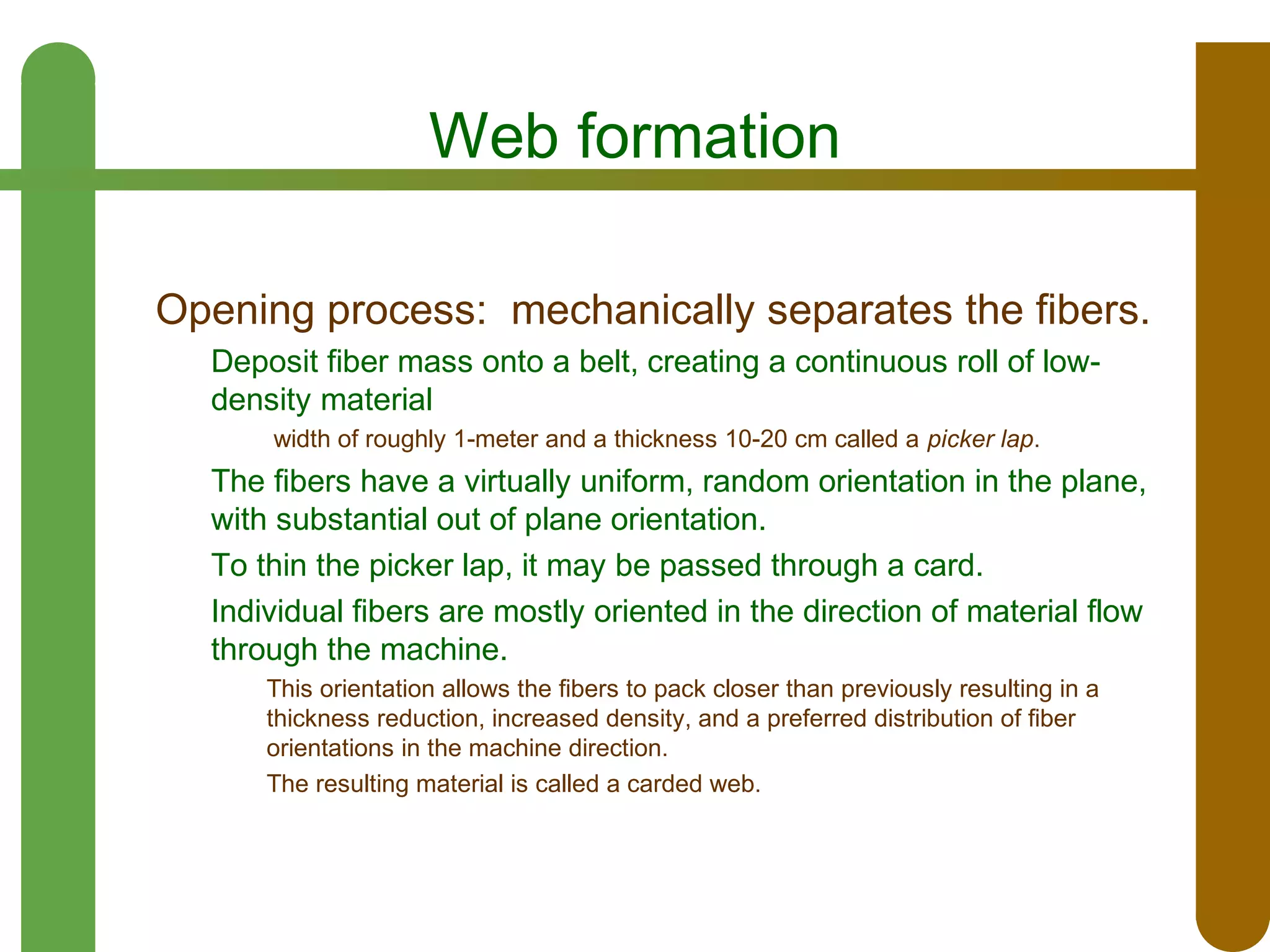Web formation
Opening process: mechanically separates the fibers.
Deposit fiber mass onto a belt, creating a continuous roll of lowdensity material
width of roughly 1-meter and a thickness 10-20 cm called a picker lap.

The fibers have a virtually uniform, random orientation in the plane,
with substantial out of plane orientation.
To thin the picker lap, it may be passed through a card.
Individual fibers are mostly oriented in the direction of material flow
through the machine.
This orientation allows the fibers to pack closer than previously resulting in a
thickness reduction, increased density, and a preferred distribution of fiber
orientations in the machine direction.
The resulting material is called a carded web.

 