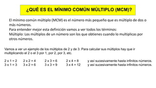¿QUÉ ES EL MÍNIMO COMÚN MÚLTIPLO (MCM)?
El mínimo común múltiplo (MCM) es el número más pequeño que es múltiplo de dos o
más números.
Para entender mejor esta definición vamos a ver todos los términos:
Múltiplo: Los múltiplos de un número son los que obtienes cuando lo multiplicas por
otros números.
Vamos a ver un ejemplo de los múltiplos de 2 y de 3. Para calcular sus múltiplos hay que ir
multiplicando el 2 o el 3 por 1, por 2, por 3, etc.
2 x 1 = 2 2 x 2 = 4 2 x 3 = 6 2 x 4 = 8 y así sucesivamente hasta infinitos números.
3 x 1 = 3 3 x 2 = 6 3 x 3 = 9 3 x 4 = 12 y así sucesivamente hasta infinitos números.
 