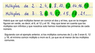 Habrá que ver qué múltiplos tienen en común el dos y el tres, que en la imagen
figuran en verde, es decir, el 6, el 12 y el 18. Hay que tener en cuenta que los
múltiplos son infinitos y que nosotros solo hemos mostrados los primeros de cada
número.
Siguiendo con el ejemplo anterior, si los múltiplos comunes de 2 y de 3 eran 6, 12
y 18, el mínimo común múltiplo o mcm es 6, ya que es el menor de los múltiplos
comunes.
 