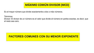 MÁXIMO COMÚN DIVISOR (MCD)
Es el mayor número que divide exactamente a dos o más números.
Términos:
Divisor: El divisor de un número es el valor que divide al número en partes exactas, es decir, que
el resto sea cero.
FACTORES COMUNES CON SU MENOR EXPONENTE
 