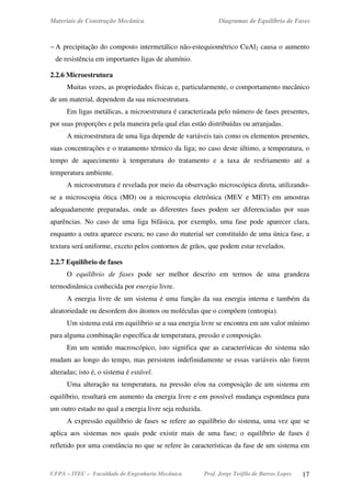 Materiais de Construção Mecânica Diagramas de Equilíbrio de Fases
UFPA – ITEC – Faculdade de Engenharia Mecânica Prof. Jorge Teófilo de Barros Lopes 17
− A precipitação do composto intermetálico não-estequiométrico CuAl2 causa o aumento
de resistência em importantes ligas de alumínio.
2.2.6 Microestrutura
Muitas vezes, as propriedades físicas e, particularmente, o comportamento mecânico
de um material, dependem da sua microestrutura.
Em ligas metálicas, a microestrutura é caracterizada pelo número de fases presentes,
por suas proporções e pela maneira pela qual elas estão distribuídas ou arranjadas.
A microestrutura de uma liga depende de variáveis tais como os elementos presentes,
suas concentrações e o tratamento térmico da liga; no caso deste último, a temperatura, o
tempo de aquecimento à temperatura do tratamento e a taxa de resfriamento até a
temperatura ambiente.
A microestrutura é revelada por meio da observação microscópica direta, utilizando-
se a microscopia ótica (MO) ou a microscopia eletrônica (MEV e MET) em amostras
adequadamente preparadas, onde as diferentes fases podem ser diferenciadas por suas
aparências. No caso de uma liga bifásica, por exemplo, uma fase pode aparecer clara,
enquanto a outra aparece escura; no caso do material ser constituído de uma única fase, a
textura será uniforme, exceto pelos contornos de grãos, que podem estar revelados.
2.2.7 Equilíbrio de fases
O equilíbrio de fases pode ser melhor descrito em termos de uma grandeza
termodinâmica conhecida por energia livre.
A energia livre de um sistema é uma função da sua energia interna e também da
aleatoriedade ou desordem dos átomos ou moléculas que o compõem (entropia).
Um sistema está em equilíbrio se a sua energia livre se encontra em um valor mínimo
para alguma combinação específica de temperatura, pressão e composição.
Em um sentido macroscópico, isto significa que as características do sistema não
mudam ao longo do tempo, mas persistem indefinidamente se essas variáveis não forem
alteradas; isto é, o sistema é estável.
Uma alteração na temperatura, na pressão e/ou na composição de um sistema em
equilíbrio, resultará em aumento da energia livre e em possível mudança espontânea para
um outro estado no qual a energia livre seja reduzida.
A expressão equilíbrio de fases se refere ao equilíbrio do sistema, uma vez que se
aplica aos sistemas nos quais pode existir mais de uma fase; o equilíbrio de fases é
refletido por uma constância no que se refere às características da fase de um sistema em
 