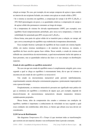 Materiais de Construção Mecânica Diagramas de Equilíbrio de Fases
UFPA – ITEC – Faculdade de Engenharia Mecânica Prof. Jorge Teófilo de Barros Lopes 18
relação ao tempo. No caso, por exemplo, de um xarope composto de açúcar e água contido
no interior de um recipiente fechado, em contato com açúcar no estado sólido a 20ºC:
− Se o sistema se encontra em equilíbrio, a composição do xarope é de 65% C12H22O11 e
35% H2O (porcentagens em peso), e as quantidades relativas e composições de xarope e
de açúcar sólido irão permanecer constantes ao longo do tempo;
− Se a temperatura do sistema for elevada repentinamente (100ºC, por exemplo), esse
equilíbrio ficará temporariamente perturbado, pois nessa nova temperatura, o limite de
solubilidade foi aumentado para 80% em peso de C12H22O11;
− Dessa forma, uma parte do açúcar sólido irá se transferir para a solução, no xarope, até
que a nova concentração de equilíbrio seja estabelecida à temperatura determinada.
Esse exemplo ilustrou o princípio do equilíbrio de fases usando um sistema líquido-
sólido; em muitos sistemas metalúrgicos e de materiais de interesse, no entanto, o
equilíbrio de fases envolve apenas fases sólidas. Nesse sentido, o estado do sistema está
refletido nas características da microestrutura, a qual necessariamente inclui não apenas as
fases presentes, mas as quantidades relativas das fases e os seus arranjos ou distribuições
espaciais.
Estado de não-equilíbrio ou equilíbrio metaestável
No caso em que um estado de equilíbrio nunca é completamente atingido, pois a taxa
segundo a qual se chega ao equilíbrio é extremamente lenta, diz-se que tal sistema se
encontra em um estado de não-equilíbrio ou metaestável.
Um estado ou microestrutura metaestável pode persistir indefinidamente,
experimentando somente alterações extremamente pequenas e praticamente imperceptíveis
com o passar do tempo.
Freqüentemente, as estruturas metaestáveis possuem um significado mais prático do
que as estruturas em equilíbrio; a resistência de alguns aços, por exemplo, depende do
desenvolvimento de microestruturas metaestáveis durante tratamentos térmicos
cuidadosamente projetados.
Dessa forma, além da compreensão dos estados e estruturas em condições de
equilíbrio, também é importante o conhecimento da velocidade ou taxa segundo a qual
essas condições são estabelecidas; além disso, os fatores que afetam essa taxa devem ser
considerados.
2.2.8 Curvas de Resfriamento
São diagramas Temperatura (T) x Tempo (t) que mostram todas as transformações
que ocorrem em um material, durante o seu resfriamento lento à pressão constante.
 