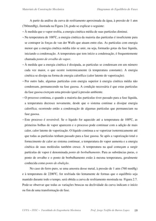 Materiais de Construção Mecânica Diagramas de Equilíbrio de Fases
UFPA – ITEC – Faculdade de Engenharia Mecânica Prof. Jorge Teófilo de Barros Lopes 19
A partir da análise da curva de resfriamento aproximada da água, à pressão de 1 atm
(760mmHg), ilustrada na Figura 2.6, pode-se explicar o seguinte:
− À medida que o vapor resfria, a energia cinética média de suas partículas diminui.
− Na temperatura de 100o
C, a energia cinética da maioria das partículas é insuficiente para
se contrapor às forças de van der Walls que atuam entre elas. As partículas com energia
menor que a energia cinética média irão se unir, ou seja, formarão gotas da fase líquida,
iniciando a condensação. A temperatura que tem início a condensação, é frequentemente
chamada ponto de orvalho do vapor.
− À medida que a energia cinética é dissipada, as partículas se condensam em um número
cada vez maior, o que ocorre isotermicamente (à temperatura constante). A energia
cinética se dissipa na forma de energia calorífica (calor latente de vaporização).
− Por outro lado, algumas partículas com energia superior à energia cinética média não
condensam, permanecendo na fase gasosa. A condição necessária é que estas partículas
da fase gasosa exerçam uma pressão igual à pressão ambiente.
− O processo continua, e quando a maioria das partículas tiver passado para a fase líquida,
a temperatura decresce novamente, desde que o sistema continue a dissipar energia
calorífica; ocorrendo então a condensação de algumas partículas que permaneciam na
fase gasosa.
− Este processo é reversível. Se o líquido for aquecido até a temperatura de 100ºC, as
primeiras bolhas de vapor aparecem e o processo pode continuar com a adição de mais
calor, calor latente de vaporização. O líquido continua a se vaporizar isotermicamente até
que todas as partículas tenham passado para a fase gasosa. Se após a vaporização total o
fornecimento de calor ao sistema continuar, a temperatura do vapor aumenta e a energia
cinética de suas moléculas também cresce. A temperatura na qual começam a surgir
partículas de vapor é denominada ponto de borbulhamento. Para as substâncias puras, o
ponto de orvalho e o ponto de borbulhamento estão à mesma temperatura, geralmente
conhecida como ponto de ebulição.
No caso do ferro puro, se uma amostra desse metal, à pressão de 1 atm (760 mmHg)
e à temperatura de 2200o
C, for resfriada tão lentamente de formas que o equilíbrio seja
mantido durante todo o tempo, será obtida a curva de resfriamento mostrada na Figura 2.7.
Pode-se observar que todas as variações bruscas na declividade da curva indicam o início
ou fim de uma transformação de fase.
 