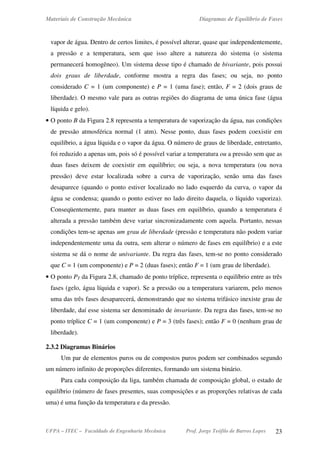 Materiais de Construção Mecânica Diagramas de Equilíbrio de Fases
UFPA – ITEC – Faculdade de Engenharia Mecânica Prof. Jorge Teófilo de Barros Lopes 23
vapor de água. Dentro de certos limites, é possível alterar, quase que independentemente,
a pressão e a temperatura, sem que isso altere a natureza do sistema (o sistema
permanecerá homogêneo). Um sistema desse tipo é chamado de bivariante, pois possui
dois graus de liberdade, conforme mostra a regra das fases; ou seja, no ponto
considerado C = 1 (um componente) e P = 1 (uma fase); então, F = 2 (dois graus de
liberdade). O mesmo vale para as outras regiões do diagrama de uma única fase (água
líquida e gelo).
• O ponto B da Figura 2.8 representa a temperatura de vaporização da água, nas condições
de pressão atmosférica normal (1 atm). Nesse ponto, duas fases podem coexistir em
equilíbrio, a água líquida e o vapor da água. O número de graus de liberdade, entretanto,
foi reduzido a apenas um, pois só é possível variar a temperatura ou a pressão sem que as
duas fases deixem de coexistir em equilíbrio; ou seja, a nova temperatura (ou nova
pressão) deve estar localizada sobre a curva de vaporização, senão uma das fases
desaparece (quando o ponto estiver localizado no lado esquerdo da curva, o vapor da
água se condensa; quando o ponto estiver no lado direito daquela, o líquido vaporiza).
Conseqüentemente, para manter as duas fases em equilíbrio, quando a temperatura é
alterada a pressão também deve variar sincronizadamente com aquela. Portanto, nessas
condições tem-se apenas um grau de liberdade (pressão e temperatura não podem variar
independentemente uma da outra, sem alterar o número de fases em equilíbrio) e a este
sistema se dá o nome de univariante. Da regra das fases, tem-se no ponto considerado
que C = 1 (um componente) e P = 2 (duas fases); então F = 1 (um grau de liberdade).
• O ponto PT da Figura 2.8, chamado de ponto tríplice, representa o equilíbrio entre as três
fases (gelo, água líquida e vapor). Se a pressão ou a temperatura variarem, pelo menos
uma das três fases desaparecerá, demonstrando que no sistema trifásico inexiste grau de
liberdade, daí esse sistema ser denominado de invariante. Da regra das fases, tem-se no
ponto tríplice C = 1 (um componente) e P = 3 (três fases); então F = 0 (nenhum grau de
liberdade).
2.3.2 Diagramas Binários
Um par de elementos puros ou de compostos puros podem ser combinados segundo
um número infinito de proporções diferentes, formando um sistema binário.
Para cada composição da liga, também chamada de composição global, o estado de
equilíbrio (número de fases presentes, suas composições e as proporções relativas de cada
uma) é uma função da temperatura e da pressão.
 