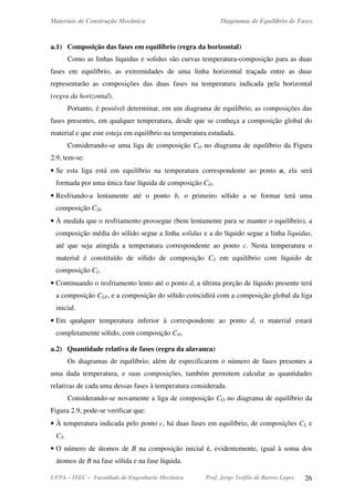 Materiais de Construção Mecânica Diagramas de Equilíbrio de Fases
UFPA – ITEC – Faculdade de Engenharia Mecânica Prof. Jorge Teófilo de Barros Lopes 26
a.1) Composição das fases em equilíbrio (regra da horizontal)
Como as linhas liquidus e solidus são curvas temperatura-composição para as duas
fases em equilíbrio, as extremidades de uma linha horizontal traçada entre as duas
representarão as composições das duas fases na temperatura indicada pela horizontal
(regra da horizontal).
Portanto, é possível determinar, em um diagrama de equilíbrio, as composições das
fases presentes, em qualquer temperatura, desde que se conheça a composição global do
material e que este esteja em equilíbrio na temperatura estudada.
Considerando-se uma liga de composição CO no diagrama de equilíbrio da Figura
2.9, tem-se:
• Se esta liga está em equilíbrio na temperatura correspondente ao ponto a, ela será
formada por uma única fase líquida de composição CO.
• Resfriando-a lentamente até o ponto b, o primeiro sólido a se formar terá uma
composição CSI.
• À medida que o resfriamento prossegue (bem lentamente para se manter o equilíbrio), a
composição média do sólido segue a linha solidus e a do líquido segue a linha liquidus,
até que seja atingida a temperatura correspondente ao ponto c. Nesta temperatura o
material é constituído de sólido de composição CS em equilíbrio com líquido de
composição CL.
• Continuando o resfriamento lento até o ponto d, a última porção de líquido presente terá
a composição CLF, e a composição do sólido coincidirá com a composição global da liga
inicial.
• Em qualquer temperatura inferior à correspondente ao ponto d, o material estará
completamente sólido, com composição CO.
a.2) Quantidade relativa de fases (regra da alavanca)
Os diagramas de equilíbrio, além de especificarem o número de fases presentes a
uma dada temperatura, e suas composições, também permitem calcular as quantidades
relativas de cada uma dessas fases à temperatura considerada.
Considerando-se novamente a liga de composição CO no diagrama de equilíbrio da
Figura 2.9, pode-se verificar que:
• À temperatura indicada pelo ponto c, há duas fases em equilíbrio, de composições CL e
CS.
• O número de átomos de B na composição inicial é, evidentemente, igual à soma dos
átomos de B na fase sólida e na fase líquida.
 