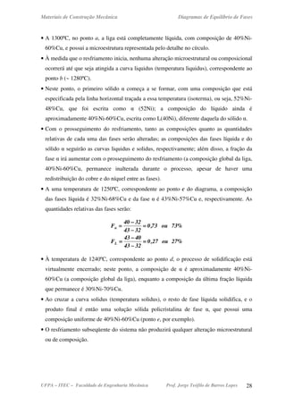 Materiais de Construção Mecânica Diagramas de Equilíbrio de Fases
UFPA – ITEC – Faculdade de Engenharia Mecânica Prof. Jorge Teófilo de Barros Lopes 28
• A 1300ºC, no ponto a, a liga está completamente líquida, com composição de 40%Ni-
60%Cu, e possui a microestrutura representada pelo detalhe no círculo.
• À medida que o resfriamento inicia, nenhuma alteração microestrutural ou composicional
ocorrerá até que seja atingida a curva liquidus (temperatura liquidus), correspondente ao
ponto b (~ 1280ºC).
• Neste ponto, o primeiro sólido α começa a se formar, com uma composição que está
especificada pela linha horizontal traçada a essa temperatura (isoterma), ou seja, 52%Ni-
48%Cu, que foi escrita como α (52Ni); a composição do líquido ainda é
aproximadamente 40%Ni-60%Cu, escrita como L(40Ni), diferente daquela do sólido α.
• Com o prosseguimento do resfriamento, tanto as composições quanto as quantidades
relativas de cada uma das fases serão alteradas; as composições das fases líquida e do
sólido α seguirão as curvas liquidus e solidus, respectivamente; além disso, a fração da
fase α irá aumentar com o prosseguimento do resfriamento (a composição global da liga,
40%Ni-60%Cu, permanece inalterada durante o processo, apesar de haver uma
redistribuição do cobre e do níquel entre as fases).
• A uma temperatura de 1250ºC, correspondente ao ponto c do diagrama, a composição
das fases líquida é 32%Ni-68%Cu e da fase α é 43%Ni-57%Cu e, respectivamente. As
quantidades relativas das fases serão:
%27ou27,0
3243
4043
F
%73ou73,0
3243
3240
F
L
α
====
−−−−
−−−−
====
====
−−−−
−−−−
====
• À temperatura de 1240ºC, correspondente ao ponto d, o processo de solidificação está
virtualmente encerrado; neste ponto, a composição de α é aproximadamente 40%Ni-
60%Cu (a composição global da liga), enquanto a composição da última fração líquida
que permanece é 30%Ni-70%Cu.
• Ao cruzar a curva solidus (temperatura solidus), o resto de fase líquida solidifica, e o
produto final é então uma solução sólida policristalina de fase α, que possui uma
composição uniforme de 40%Ni-60%Cu (ponto e, por exemplo).
• O resfriamento subseqüente do sistema não produzirá qualquer alteração microestrutural
ou de composição.
 