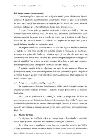 Materiais de Construção Mecânica Diagramas de Equilíbrio de Fases
UFPA – ITEC – Faculdade de Engenharia Mecânica Prof. Jorge Teófilo de Barros Lopes 31
Estruturas zonadas (zonas coradas)
Como conseqüência importante para as ligas isomorfas que se solidificaram fora das
condições de equilíbrio, a distribuição dos dois elementos dentro dos grãos não é uniforme,
ou seja, são estabelecidos gradientes de concentração ao longo dos grãos, conforme
mostrados na Figura 2.11. A esse fenômeno dá-se o nome de segregação.
O centro de cada grão, que consiste na primeira porção a se solidificar, é rico no
elemento com maior ponto de fusão (Ni, neste caso), enquanto a concentração do outro
elemento aumenta de acordo com a posição do centro para a fronteira do grão. Isso é
conhecido por estrutura zonada; a variação na composição ao longo dos grãos é
manifestada por variações nos matizes das cores.
As propriedades de uma estrutura zonada são inferiores àquelas consideradas ótimas.
À medida que uma peça fundida com estrutura zonada é reaquecida, as regiões dos
contornos dos grãos irão fundir em primeiro lugar, já que elas são mais ricas no
componente com menor ponto de fusão. Isso produz uma perda repentina da integridade
mecânica devido à fina película que separa os grãos. Além disso, a fusão pode começar a
uma temperatura inferior à temperatura solidus de equilíbrio da liga.
A estrutura zonada pode ser eliminada por meio de um tratamento térmico de
homogeneização executado a uma temperatura abaixo do ponto solidus para a composição
específica da liga, o que provocará uma difusão atômica, eliminando a heterogeneidade em
termos de composição.
a.5) Propriedades mecânicas de ligas isomorfas
As propriedades mecânicas de ligas isomorfas sólidas são afetadas pela composição,
enquanto as demais variáveis estruturais (o tamanho de grão, por exemplo) são mantidas
inalteradas.
Para todas as temperaturas e composições abaixo da temperatura de fusão do
componente com ponto de fusão mais baixo existirá uma única fase sólida. Portanto, cada
componente experimentará um aumento de resistência por formação de solução sólida (um
aumento na resistência e na dureza por adições do outro componente), conforme mostra a
Figura 2.4.
a.6) Análise Térmica
Os diagramas de equilíbrio podem ser interpretados e determinados a partir das
curvas de resfriamento levantadas para diferentes composições do material.
Se o cobre puro, o níquel puro e uma liga com composição em peso de 50%Cu-
50%Ni, por exemplo, forem fundidos e depois resfriados a uma velocidade extremamente
 