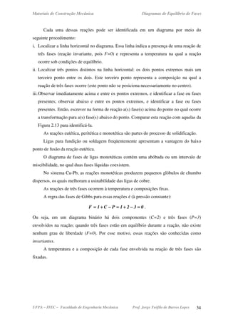 Materiais de Construção Mecânica Diagramas de Equilíbrio de Fases
UFPA – ITEC – Faculdade de Engenharia Mecânica Prof. Jorge Teófilo de Barros Lopes 34
Cada uma dessas reações pode ser identificada em um diagrama por meio do
seguinte procedimento:
i. Localizar a linha horizontal no diagrama. Essa linha indica a presença de uma reação de
três fases (reação invariante, pois F=0) e representa a temperatura na qual a reação
ocorre sob condições de equilíbrio.
ii. Localizar três pontos distintos na linha horizontal: os dois pontos extremos mais um
terceiro ponto entre os dois. Este terceiro ponto representa a composição na qual a
reação de três fases ocorre (este ponto não se posiciona necessariamente no centro).
iii.Observar imediatamente acima e entre os pontos extremos, e identificar a fase ou fases
presentes; observar abaixo e entre os pontos extremos, e identificar a fase ou fases
presentes. Então, escrever na forma de reação a(s) fase(s) acima do ponto no qual ocorre
a transformação para a(s) fase(s) abaixo do ponto. Comparar esta reação com aquelas da
Figura 2.13 para identificá-la.
As reações eutética, peritética e monotética são partes do processo de solidificação.
Ligas para fundição ou soldagem freqüentemente apresentam a vantagem do baixo
ponto de fusão da reação eutética.
O diagrama de fases de ligas monotéticas contém uma abóbada ou um intervalo de
miscibilidade, no qual duas fases líquidas coexistem.
No sistema Cu-Pb, as reações monotéticas produzem pequenos glóbulos de chumbo
dispersos, os quais melhoram a usinabilidade das ligas de cobre.
As reações de três fases ocorrem à temperatura e composições fixas.
A regra das fases de Gibbs para essas reações é (à pressão constante):
0321PC1F ====−−−−++++====−−−−++++==== .
Ou seja, em um diagrama binário há dois componentes (C=2) e três fases (P=3)
envolvidos na reação; quando três fases estão em equilíbrio durante a reação, não existe
nenhum grau de liberdade (F=0). Por esse motivo, essas reações são conhecidas como
invariantes.
A temperatura e a composição de cada fase envolvida na reação de três fases são
fixadas.
 
