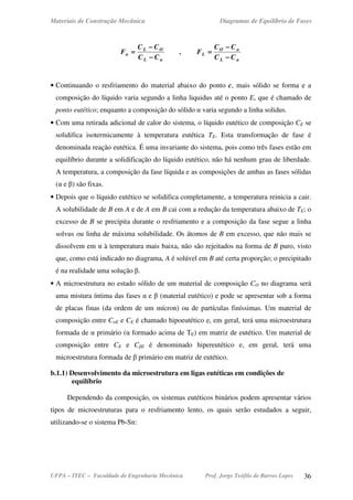 Materiais de Construção Mecânica Diagramas de Equilíbrio de Fases
UFPA – ITEC – Faculdade de Engenharia Mecânica Prof. Jorge Teófilo de Barros Lopes 36
αL
αO
L
αL
OL
α
CC
CC
F,
CC
CC
F
−−−−
−−−−
====
−−−−
−−−−
====
• Continuando o resfriamento do material abaixo do ponto c, mais sólido se forma e a
composição do líquido varia segundo a linha liquidus até o ponto E, que é chamado de
ponto eutético; enquanto a composição do sólido α varia segundo a linha solidus.
• Com uma retirada adicional de calor do sistema, o líquido eutético de composição CE se
solidifica isotermicamente à temperatura eutética TE. Esta transformação de fase é
denominada reação eutética. É uma invariante do sistema, pois como três fases estão em
equilíbrio durante a solidificação do líquido eutético, não há nenhum grau de liberdade.
A temperatura, a composição da fase líquida e as composições de ambas as fases sólidas
(α e β) são fixas.
• Depois que o líquido eutético se solidifica completamente, a temperatura reinicia a cair.
A solubilidade de B em A e de A em B cai com a redução da temperatura abaixo de TE; o
excesso de B se precipita durante o resfriamento e a composição da fase segue a linha
solvus ou linha de máxima solubilidade. Os átomos de B em excesso, que não mais se
dissolvem em α à temperatura mais baixa, não são rejeitados na forma de B puro, visto
que, como está indicado no diagrama, A é solúvel em B até certa proporção; o precipitado
é na realidade uma solução β.
• A microestrutura no estado sólido de um material de composição CO no diagrama será
uma mistura íntima das fases α e β (material eutético) e pode se apresentar sob a forma
de placas finas (da ordem de um mícron) ou de partículas finíssimas. Um material de
composição entre CαE e CE é chamado hipoeutético e, em geral, terá uma microestrutura
formada de α primário (α formado acima de TE) em matriz de eutético. Um material de
composição entre CE e CβE é denominado hipereutético e, em geral, terá uma
microestrutura formada de β primário em matriz de eutético.
b.1.1) Desenvolvimento da microestrutura em ligas eutéticas em condições de
equilíbrio
Dependendo da composição, os sistemas eutéticos binários podem apresentar vários
tipos de microestruturas para o resfriamento lento, os quais serão estudados a seguir,
utilizando-se o sistema Pb-Sn:
 
