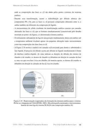 Materiais de Construção Mecânica Diagramas de Equilíbrio de Fases
UFPA – ITEC – Faculdade de Engenharia Mecânica Prof. Jorge Teófilo de Barros Lopes 40
onde as composições das fases α e β são dadas pelos pontos extremos da isoterma
eutética.
- Durante essa transformação, ocorre a redistribuição por difusão atômica dos
componentes Pb e Sn, pois as fases α e β possuem composições diferentes entre si, e
ambas também são diferentes da composição do líquido.
- A microestrutura do sólido resultante da transformação eutética consiste em camadas
alternadas das fases α e β, que se formam simultaneamente (caracterizada pelo detalhe
mostrado no ponto i da figura), e é denominada estrutura eutética.
- O resfriamento subseqüente da liga de uma posição imediatamente abaixo do eutético até
a temperatura ambiente resultará apenas em pequenas alterações tanto microestruturas
como nas composições das duas fases α e β.
- A Figura 2.18 mostra o eutético em camadas α-β crescendo para dentro e substituindo a
fase líquida. O processo de difusão ocorre por difusão no líquido imediatamente à frente
da interface eutético-líquido. As setas indicam as direções de difusão dos átomos de
chumbo e de estanho; os átomos de chumbo se difundem em direção às camadas da fase
α, uma vez que essa fase é rica em chumbo; de maneira oposta, os átomos de estanho se
difundem em direção às camadas da fase β, rica em estanho.
Figura 2.18 - Representação esquemática da formação da estrutura eutética para o sistema
Pb-Sn (a) (Adaptada de CALLISTER, 2002); Microfotografia mostrando a microestrutura
lamelar de uma liga do sistema Ni-Ni3Si com composição eutética (b).
 
